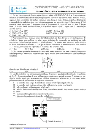 13) Em um campeonato de futebol, nove clubes, a saber, HGFEDCBA ,,,,,,, e I , encontram-se
inscritos. o campeonato consiste na formação de três chaves de três clubes para a primeira rodada,
seguindo para a semifinal três clubes, formando uma chave, e, para a final, dois clubes, de onde sai
o campeão (obs.: cada time joga com todos os demais da sua respectiva chave). Sabe-se que F foi
campeão e que jogou com D duas vezes, que E jogou com B e com H uma vez, que C jogou
com I e os dois foram desclassificados já na primeira rodada e que D jogou com A . A formação
das três chaves é
a) DAG , FCI , e EBH b) DBH , FAG , e ECI
c) EBH , ACI , e DGF d) GCI , EBH , e DAF
e) FDG , ABH , e CEI
14) Para uma espécie de inseto, o tempo de vida é contado em dias, devido ao seu curto período de
existência. Nasce uma colônia por dia e essas colônias são numeradas na seqüência de cada
nascimento. Sabendo-se que, quando a colônia número 2134 nasceu, a de número x tinha o dobro
da idade da colônia de número 2125 e que a colônia de número x morreu quando a de número
2137 nasceu, conclui-se que o período de existência das colônias é de
a) 17 dias b) 18 dias c) 19 dias d) 20 dias e) 21 dias
15) Oito cartões quadrados idênticos são colocados sobre uma mesa um após o outro (eles podem
ser sobrepostos) e o resultado assemelha-se à figura abaixo, onde cada cartão está identificado com
uma letra
O cartão que foi colocado primeiro é
a) b b) c c) h d) f e) a
16) Um labirinto tem sua estrutura constituída de 26 espaços quadrados identificados pelas letras
de A a Z e de uma entrada e de uma saída como no quadro apresentado a seguir. A única regra que
alguém precisa seguir para se deslocar no labirinto, começando pela entrada, é a de nunca passar
pela mesma letra. Consideremos as seguintes afirmações:
I o caminho mais longo da entrada até a saída envolve passar pela letra B;
II o caminho mais curto da entrada até a saída envolve passar pela letra I;
III não se chega à saída passando pela letra S;
IV não há dois caminhos diferentes, desde a entrada até a saída, que usam o mesmo número
de letras;
V duas das afirmações anteriores são verdadeiras;
VI três das afirmações anteriores são verdadeiras.
Podemos afirmar que
Solicite a resolução*: preanpad@yahoo.com.br Prof. Milton Araújo9
 