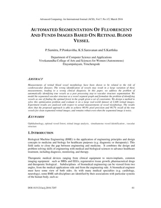 Advanced Computing: An International Journal (ACIJ), Vol.7, No.1/2, March 2016
DOI:10.5121/acij.2016.7207 61
AUTOMATED SEGMENTATION OF FLUORESCENT
AND FUNDS IMAGES BASED ON RETINAL BLOOD
VESSEL
P.Sumitra, P.Ponkavitha, K.S.Saravanan and S.Karthika
Department of Computer Science and Applications
Vivekanandha College of Arts and Sciences for Women (Autonomous)
Elayampalayam, Tiruchengode
ABSTRACT
Measurements of retinal blood vessel morphology have been shown to be related to the risk of
cardiovascular diseases. The wrong identification of vessels may result in a large variation of these
measurements, leading to a wrong clinical diagnosis. In this paper, we address the problem of
automatically identifying true vessels as a post processing step to vascular structure segmentation. We
model the segmented vascular structure as a vessel segment graph and formulate the problem of identifying
vessels as one of finding the optimal forest in the graph given a set of constraints. We design a method to
solve this optimization problem and evaluate it on a large real-world dataset of 2,446 retinal images.
Experiment results are analyzed with respect to actual measurements of vessel morphology. The results
show that the proposed approach is able to achieve 98.9% pixel precision and 98.7% recall of the true
vessels for clean segmented retinal images, and remains robust even when the segmented image is noisy.
KEYWORDS
Ophthalmology, optimal vessel forest, retinal image analysis, simultaneous vessel identification , vascular
structure
1. INTRODUCTION
Biological Machine Engineering (BME) is the application of engineering principles and design
concepts to medicine and biology for healthcare purposes (e.g. diagnostic or therapeutic). This
field seeks to close the gap between engineering and medicine. It combines the design and
problem solving skills of engineering with medical and biological sciences to advance healthcare
treatment, including diagnosis, monitoring, and therapy.
Therapeutic medical devices ranging from clinical equipment to micro-implants, common
imaging equipment such as MRIs and EEGs, regenerative tissue growth, pharmaceutical drugs
and therapeutic biological . Subdisciplines of biomedical engineering can be viewed from two
angles, from the medical applications side and from the engineering side. A biomedical engineer
must have some view of both sides. As with many medical specialties (e.g. cardiology,
neurology), some BME sub-disciplines are identified by their associations with particular systems
of the human body, such as:
 