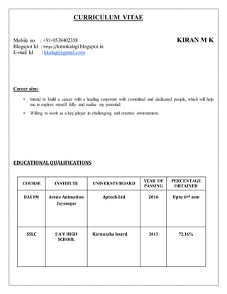 CURRICULUM VITAE
Mobile no : +91-9538402358 KIRAN M K
Blogspot Id : https://kirankalagi.blogspot.in
E-mail Id : kkalagi@gmail.com
Career aim:
• Intend to build a career with a leading corporate with committed and dedicated people, which will help
me to explore myself fully and realize my potential.
• Willing to work as a key player in challenging and creative environment.
EDUCATIONAL QUALIFICATIONS
COURSE INSTITUTE UNIVERSTY/BOARD
YEAR OF
PASSING
PERCENTAGE
OBTAINED
DAE FM Arena Animation
Jayanagar
Aptech.Ltd 2016 Upto 6nd sem
SSLC S A V HIGH
SCHOOL
Karnataka board 2013 72.16%
 