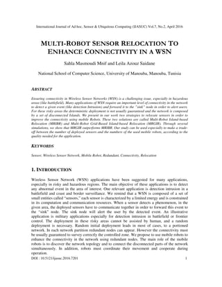 International Journal of Ad hoc, Sensor & Ubiquitous Computing (IJASUC) Vol.7, No.2, April 2016
DOI : 10.5121/ijasuc.2016.7201 1
MULTI-ROBOT SENSOR RELOCATION TO
ENHANCE CONNECTIVITY IN A WSN
Sahla Masmoudi Mnif and Leila Azouz Saidane
National School of Computer Science, University of Manouba, Manouba, Tunisia
ABSTRACT
Ensuring connectivity in Wireless Sensor Networks (WSN) is a challenging issue, especially in hazardous
areas (like battlefield). Many applications of WSN require an important level of connectivity in the network
to detect a given event (like detection Intrusion) and forward it to the ”sink” node in order to alert users.
For these risky areas the deterministic deployment is not usually guaranteed and the network is composed
by a set of disconnected Islands. We present in our work two strategies to relocate sensors in order to
improve the connectivity using mobile Robots. These two solutions are called Multi-Robot Island-based
Relocation (MRIBR) and Multi-Robot Grid-Based Island-based Relocation (MRGIR). Through several
simulations, we show that MRGIR outperforms MRIBR. Our study can be used especially to make a trade-
off between the number of deployed sensors and the numbers of the used mobile robots, according to the
quality needed for the application.
KEYWORDS
Sensor, Wireless Sensor Network, Mobile Robot, Redundant, Connectivity, Relocation
1. INTRODUCTION
Wireless Sensor Network (WSN) applications have been suggested for many applications,
especially in risky and hazardous regions. The main objective of these applications is to detect
any abnormal event in the area of interest. One relevant application is detection intrusion in a
battlefield and coast and border surveillance. We remind that a WSN is composed of a set of
small entities called “sensors,” each sensor is characterized by a limited energy and is constrained
in its computation and communication resources. When a sensor detects a phenomenon, in the
given area, the deployed sensors have to communicate together in order to forward this event to
the “sink” node. The sink node will alert the user by the detected event. An illustrative
application is military applications especially for detection intrusion in battlefield or frontier
control. The deployment in these risky areas cannot be assisted by human, and a random
deployment is necessary. Random initial deployment leads in most of cases, to a portioned
network. In each network partition redundant nodes can appear. However the connectivity must
be usually guaranteed to survey correctly the controlled zone. We propose to use mobile robots to
enhance the connectivity in the network using redundant nodes. The main role of the mobile
robots is to discover the network topology and to connect the disconnected parts of the network
simultaneously. In addition, robots must coordinate their movement and cooperate during
operation.
 