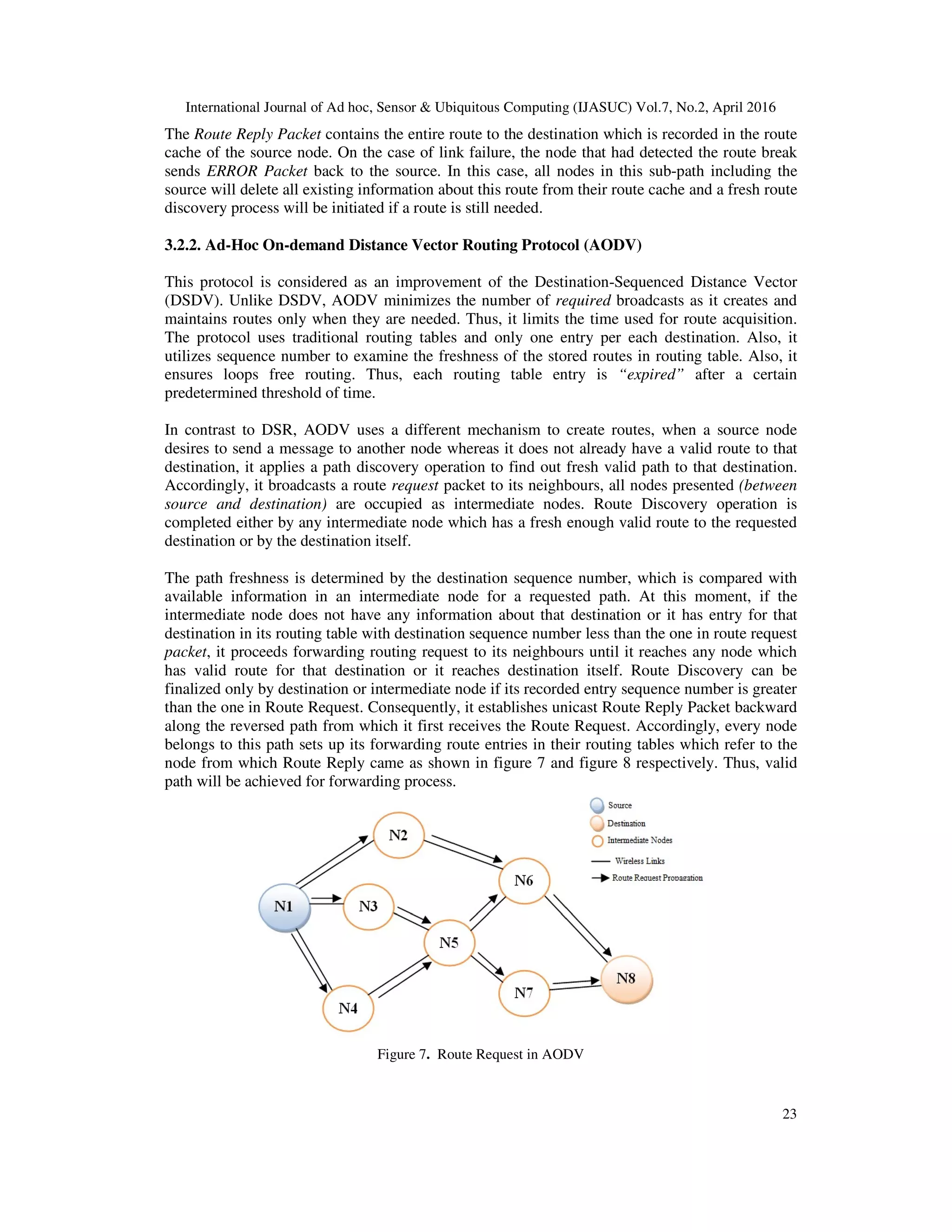 International Journal of Ad hoc, Sensor & Ubiquitous Computing (IJASUC) Vol.7, No.2, April 2016
23
The Route Reply Packet contains the entire route to the destination which is recorded in the route
cache of the source node. On the case of link failure, the node that had detected the route break
sends ERROR Packet back to the source. In this case, all nodes in this sub-path including the
source will delete all existing information about this route from their route cache and a fresh route
discovery process will be initiated if a route is still needed.
3.2.2. Ad-Hoc On-demand Distance Vector Routing Protocol (AODV)
This protocol is considered as an improvement of the Destination-Sequenced Distance Vector
(DSDV). Unlike DSDV, AODV minimizes the number of required broadcasts as it creates and
maintains routes only when they are needed. Thus, it limits the time used for route acquisition.
The protocol uses traditional routing tables and only one entry per each destination. Also, it
utilizes sequence number to examine the freshness of the stored routes in routing table. Also, it
ensures loops free routing. Thus, each routing table entry is “expired” after a certain
predetermined threshold of time.
In contrast to DSR, AODV uses a different mechanism to create routes, when a source node
desires to send a message to another node whereas it does not already have a valid route to that
destination, it applies a path discovery operation to find out fresh valid path to that destination.
Accordingly, it broadcasts a route request packet to its neighbours, all nodes presented (between
source and destination) are occupied as intermediate nodes. Route Discovery operation is
completed either by any intermediate node which has a fresh enough valid route to the requested
destination or by the destination itself.
The path freshness is determined by the destination sequence number, which is compared with
available information in an intermediate node for a requested path. At this moment, if the
intermediate node does not have any information about that destination or it has entry for that
destination in its routing table with destination sequence number less than the one in route request
packet, it proceeds forwarding routing request to its neighbours until it reaches any node which
has valid route for that destination or it reaches destination itself. Route Discovery can be
finalized only by destination or intermediate node if its recorded entry sequence number is greater
than the one in Route Request. Consequently, it establishes unicast Route Reply Packet backward
along the reversed path from which it first receives the Route Request. Accordingly, every node
belongs to this path sets up its forwarding route entries in their routing tables which refer to the
node from which Route Reply came as shown in figure 7 and figure 8 respectively. Thus, valid
path will be achieved for forwarding process.
Figure 7. Route Request in AODV
 