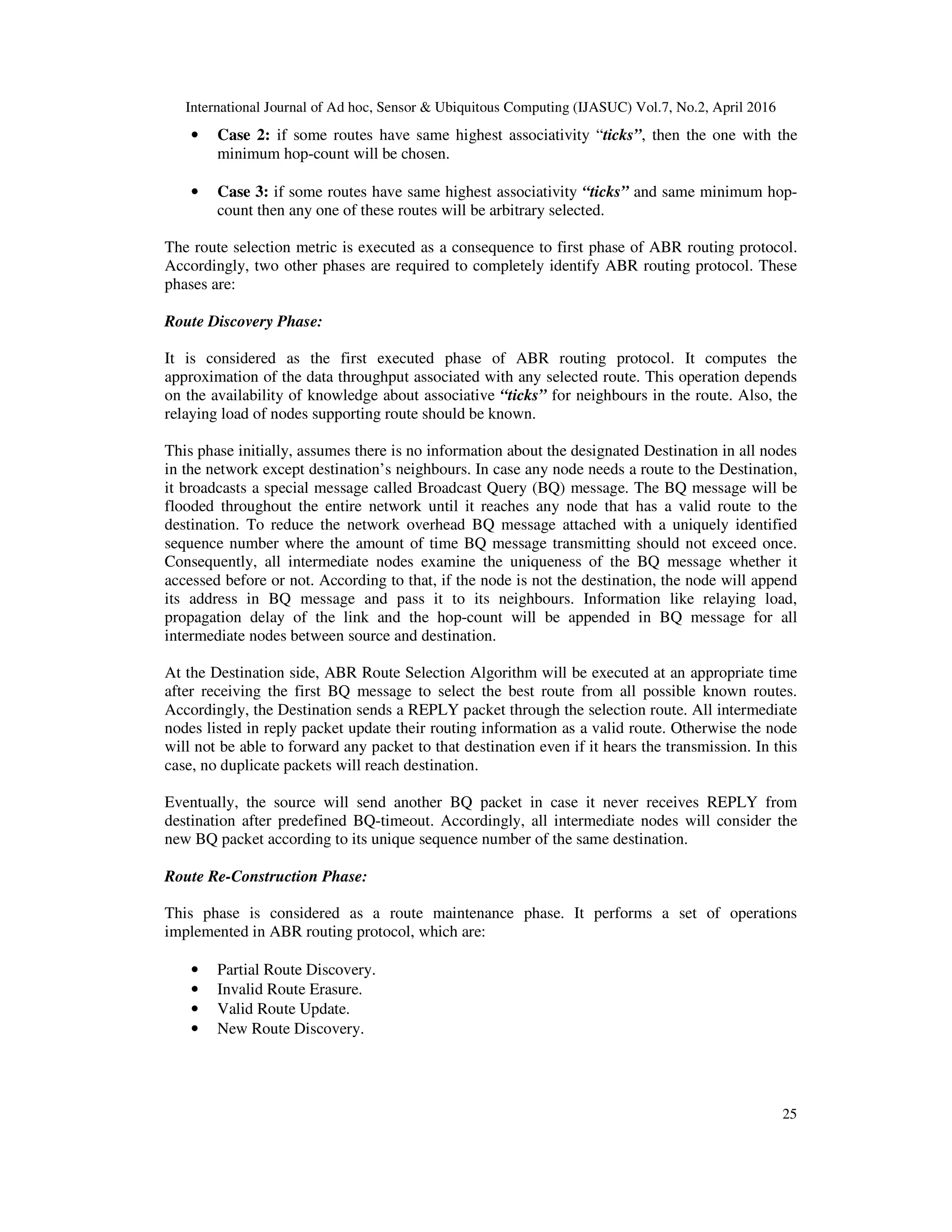 International Journal of Ad hoc, Sensor & Ubiquitous Computing (IJASUC) Vol.7, No.2, April 2016
25
• Case 2: if some routes have same highest associativity “ticks”, then the one with the
minimum hop-count will be chosen.
• Case 3: if some routes have same highest associativity “ticks” and same minimum hop-
count then any one of these routes will be arbitrary selected.
The route selection metric is executed as a consequence to first phase of ABR routing protocol.
Accordingly, two other phases are required to completely identify ABR routing protocol. These
phases are:
Route Discovery Phase:
It is considered as the first executed phase of ABR routing protocol. It computes the
approximation of the data throughput associated with any selected route. This operation depends
on the availability of knowledge about associative “ticks” for neighbours in the route. Also, the
relaying load of nodes supporting route should be known.
This phase initially, assumes there is no information about the designated Destination in all nodes
in the network except destination’s neighbours. In case any node needs a route to the Destination,
it broadcasts a special message called Broadcast Query (BQ) message. The BQ message will be
flooded throughout the entire network until it reaches any node that has a valid route to the
destination. To reduce the network overhead BQ message attached with a uniquely identified
sequence number where the amount of time BQ message transmitting should not exceed once.
Consequently, all intermediate nodes examine the uniqueness of the BQ message whether it
accessed before or not. According to that, if the node is not the destination, the node will append
its address in BQ message and pass it to its neighbours. Information like relaying load,
propagation delay of the link and the hop-count will be appended in BQ message for all
intermediate nodes between source and destination.
At the Destination side, ABR Route Selection Algorithm will be executed at an appropriate time
after receiving the first BQ message to select the best route from all possible known routes.
Accordingly, the Destination sends a REPLY packet through the selection route. All intermediate
nodes listed in reply packet update their routing information as a valid route. Otherwise the node
will not be able to forward any packet to that destination even if it hears the transmission. In this
case, no duplicate packets will reach destination.
Eventually, the source will send another BQ packet in case it never receives REPLY from
destination after predefined BQ-timeout. Accordingly, all intermediate nodes will consider the
new BQ packet according to its unique sequence number of the same destination.
Route Re-Construction Phase:
This phase is considered as a route maintenance phase. It performs a set of operations
implemented in ABR routing protocol, which are:
• Partial Route Discovery.
• Invalid Route Erasure.
• Valid Route Update.
• New Route Discovery.
 