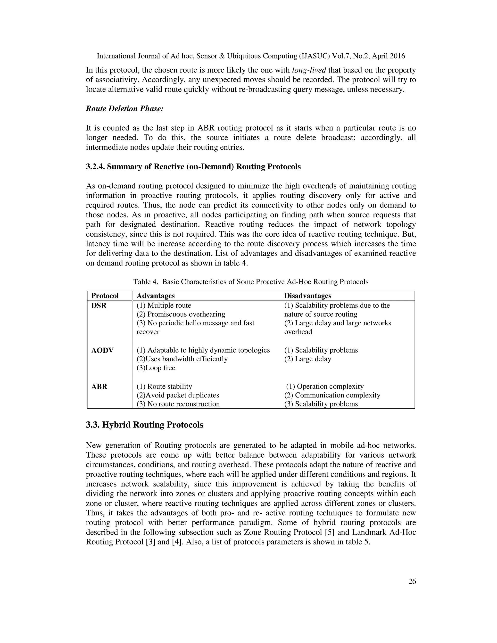International Journal of Ad hoc, Sensor & Ubiquitous Computing (IJASUC) Vol.7, No.2, April 2016
26
In this protocol, the chosen route is more likely the one with long-lived that based on the property
of associativity. Accordingly, any unexpected moves should be recorded. The protocol will try to
locate alternative valid route quickly without re-broadcasting query message, unless necessary.
Route Deletion Phase:
It is counted as the last step in ABR routing protocol as it starts when a particular route is no
longer needed. To do this, the source initiates a route delete broadcast; accordingly, all
intermediate nodes update their routing entries.
3.2.4. Summary of Reactive (on-Demand) Routing Protocols
As on-demand routing protocol designed to minimize the high overheads of maintaining routing
information in proactive routing protocols, it applies routing discovery only for active and
required routes. Thus, the node can predict its connectivity to other nodes only on demand to
those nodes. As in proactive, all nodes participating on finding path when source requests that
path for designated destination. Reactive routing reduces the impact of network topology
consistency, since this is not required. This was the core idea of reactive routing technique. But,
latency time will be increase according to the route discovery process which increases the time
for delivering data to the destination. List of advantages and disadvantages of examined reactive
on demand routing protocol as shown in table 4.
Table 4. Basic Characteristics of Some Proactive Ad-Hoc Routing Protocols
Protocol Advantages Disadvantages
DSR (1) Multiple route
(2) Promiscuous overhearing
(3) No periodic hello message and fast
recover
(1) Scalability problems due to the
nature of source routing
(2) Large delay and large networks
overhead
AODV (1) Adaptable to highly dynamic topologies
(2)Uses bandwidth efficiently
(3)Loop free
(1) Scalability problems
(2) Large delay
ABR (1) Route stability
(2)Avoid packet duplicates
(3) No route reconstruction
(1) Operation complexity
(2) Communication complexity
(3) Scalability problems
3.3. Hybrid Routing Protocols
New generation of Routing protocols are generated to be adapted in mobile ad-hoc networks.
These protocols are come up with better balance between adaptability for various network
circumstances, conditions, and routing overhead. These protocols adapt the nature of reactive and
proactive routing techniques, where each will be applied under different conditions and regions. It
increases network scalability, since this improvement is achieved by taking the benefits of
dividing the network into zones or clusters and applying proactive routing concepts within each
zone or cluster, where reactive routing techniques are applied across different zones or clusters.
Thus, it takes the advantages of both pro- and re- active routing techniques to formulate new
routing protocol with better performance paradigm. Some of hybrid routing protocols are
described in the following subsection such as Zone Routing Protocol [5] and Landmark Ad-Hoc
Routing Protocol [3] and [4]. Also, a list of protocols parameters is shown in table 5.
 
