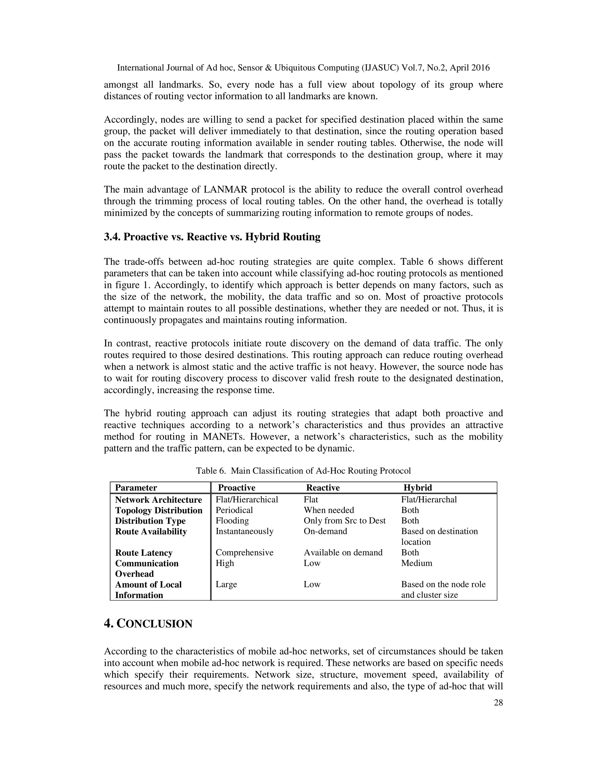International Journal of Ad hoc, Sensor & Ubiquitous Computing (IJASUC) Vol.7, No.2, April 2016
28
amongst all landmarks. So, every node has a full view about topology of its group where
distances of routing vector information to all landmarks are known.
Accordingly, nodes are willing to send a packet for specified destination placed within the same
group, the packet will deliver immediately to that destination, since the routing operation based
on the accurate routing information available in sender routing tables. Otherwise, the node will
pass the packet towards the landmark that corresponds to the destination group, where it may
route the packet to the destination directly.
The main advantage of LANMAR protocol is the ability to reduce the overall control overhead
through the trimming process of local routing tables. On the other hand, the overhead is totally
minimized by the concepts of summarizing routing information to remote groups of nodes.
3.4. Proactive vs. Reactive vs. Hybrid Routing
The trade-offs between ad-hoc routing strategies are quite complex. Table 6 shows different
parameters that can be taken into account while classifying ad-hoc routing protocols as mentioned
in figure 1. Accordingly, to identify which approach is better depends on many factors, such as
the size of the network, the mobility, the data traffic and so on. Most of proactive protocols
attempt to maintain routes to all possible destinations, whether they are needed or not. Thus, it is
continuously propagates and maintains routing information.
In contrast, reactive protocols initiate route discovery on the demand of data traffic. The only
routes required to those desired destinations. This routing approach can reduce routing overhead
when a network is almost static and the active traffic is not heavy. However, the source node has
to wait for routing discovery process to discover valid fresh route to the designated destination,
accordingly, increasing the response time.
The hybrid routing approach can adjust its routing strategies that adapt both proactive and
reactive techniques according to a network’s characteristics and thus provides an attractive
method for routing in MANETs. However, a network’s characteristics, such as the mobility
pattern and the traffic pattern, can be expected to be dynamic.
Table 6. Main Classification of Ad-Hoc Routing Protocol
Parameter Proactive Reactive Hybrid
Network Architecture Flat/Hierarchical Flat Flat/Hierarchal
Topology Distribution Periodical When needed Both
Distribution Type Flooding Only from Src to Dest Both
Route Availability Instantaneously On-demand Based on destination
location
Route Latency Comprehensive Available on demand Both
Communication
Overhead
High Low Medium
Amount of Local
Information
Large Low Based on the node role
and cluster size
4. CONCLUSION
According to the characteristics of mobile ad-hoc networks, set of circumstances should be taken
into account when mobile ad-hoc network is required. These networks are based on specific needs
which specify their requirements. Network size, structure, movement speed, availability of
resources and much more, specify the network requirements and also, the type of ad-hoc that will
 