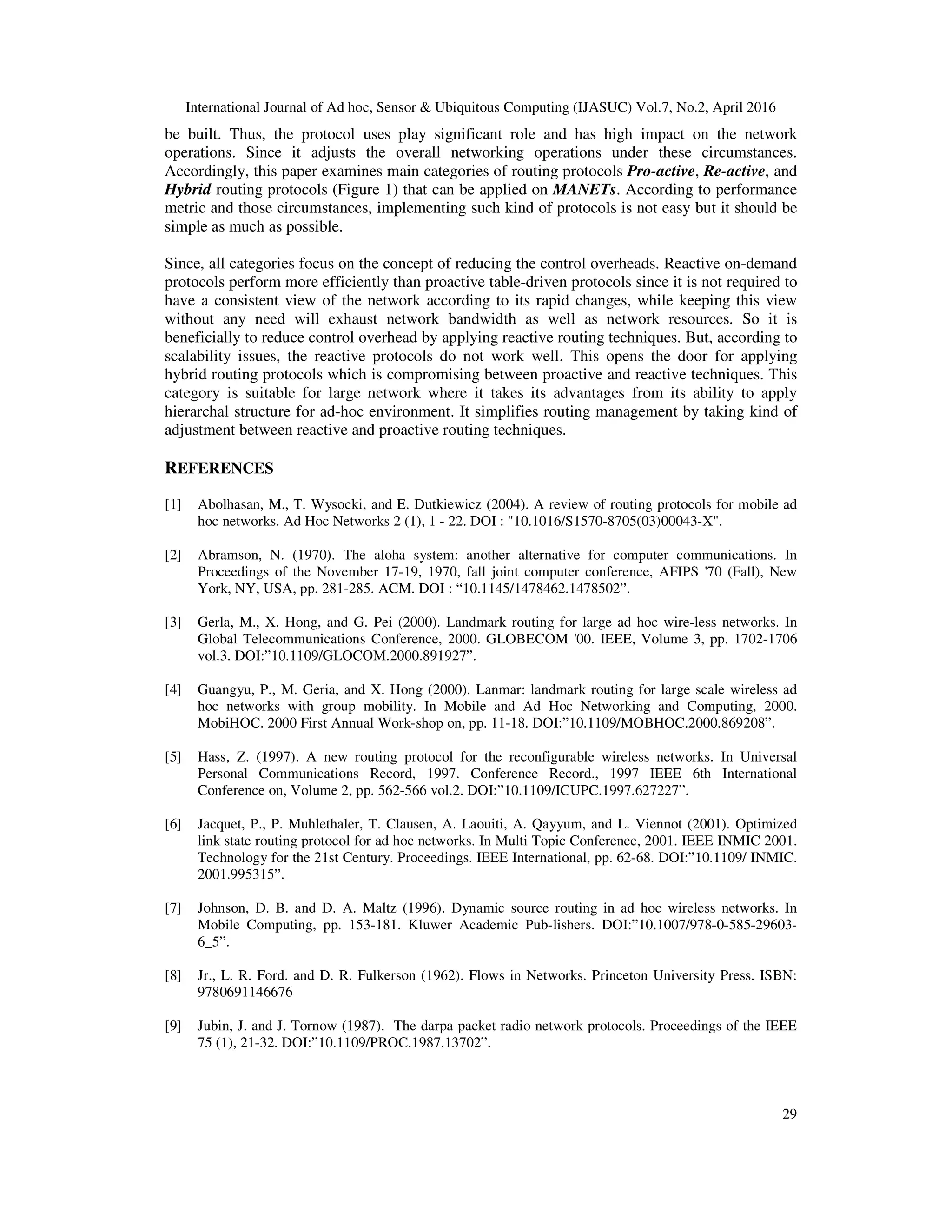 International Journal of Ad hoc, Sensor & Ubiquitous Computing (IJASUC) Vol.7, No.2, April 2016
29
be built. Thus, the protocol uses play significant role and has high impact on the network
operations. Since it adjusts the overall networking operations under these circumstances.
Accordingly, this paper examines main categories of routing protocols Pro-active, Re-active, and
Hybrid routing protocols (Figure 1) that can be applied on MANETs. According to performance
metric and those circumstances, implementing such kind of protocols is not easy but it should be
simple as much as possible.
Since, all categories focus on the concept of reducing the control overheads. Reactive on-demand
protocols perform more efficiently than proactive table-driven protocols since it is not required to
have a consistent view of the network according to its rapid changes, while keeping this view
without any need will exhaust network bandwidth as well as network resources. So it is
beneficially to reduce control overhead by applying reactive routing techniques. But, according to
scalability issues, the reactive protocols do not work well. This opens the door for applying
hybrid routing protocols which is compromising between proactive and reactive techniques. This
category is suitable for large network where it takes its advantages from its ability to apply
hierarchal structure for ad-hoc environment. It simplifies routing management by taking kind of
adjustment between reactive and proactive routing techniques.
REFERENCES
[1] Abolhasan, M., T. Wysocki, and E. Dutkiewicz (2004). A review of routing protocols for mobile ad
hoc networks. Ad Hoc Networks 2 (1), 1 - 22. DOI : "10.1016/S1570-8705(03)00043-X".
[2] Abramson, N. (1970). The aloha system: another alternative for computer communications. In
Proceedings of the November 17-19, 1970, fall joint computer conference, AFIPS '70 (Fall), New
York, NY, USA, pp. 281-285. ACM. DOI : “10.1145/1478462.1478502”.
[3] Gerla, M., X. Hong, and G. Pei (2000). Landmark routing for large ad hoc wire-less networks. In
Global Telecommunications Conference, 2000. GLOBECOM '00. IEEE, Volume 3, pp. 1702-1706
vol.3. DOI:”10.1109/GLOCOM.2000.891927”.
[4] Guangyu, P., M. Geria, and X. Hong (2000). Lanmar: landmark routing for large scale wireless ad
hoc networks with group mobility. In Mobile and Ad Hoc Networking and Computing, 2000.
MobiHOC. 2000 First Annual Work-shop on, pp. 11-18. DOI:”10.1109/MOBHOC.2000.869208”.
[5] Hass, Z. (1997). A new routing protocol for the reconfigurable wireless networks. In Universal
Personal Communications Record, 1997. Conference Record., 1997 IEEE 6th International
Conference on, Volume 2, pp. 562-566 vol.2. DOI:”10.1109/ICUPC.1997.627227”.
[6] Jacquet, P., P. Muhlethaler, T. Clausen, A. Laouiti, A. Qayyum, and L. Viennot (2001). Optimized
link state routing protocol for ad hoc networks. In Multi Topic Conference, 2001. IEEE INMIC 2001.
Technology for the 21st Century. Proceedings. IEEE International, pp. 62-68. DOI:”10.1109/ INMIC.
2001.995315”.
[7] Johnson, D. B. and D. A. Maltz (1996). Dynamic source routing in ad hoc wireless networks. In
Mobile Computing, pp. 153-181. Kluwer Academic Pub-lishers. DOI:”10.1007/978-0-585-29603-
6_5”.
[8] Jr., L. R. Ford. and D. R. Fulkerson (1962). Flows in Networks. Princeton University Press. ISBN:
9780691146676
[9] Jubin, J. and J. Tornow (1987). The darpa packet radio network protocols. Proceedings of the IEEE
75 (1), 21-32. DOI:”10.1109/PROC.1987.13702”.
 