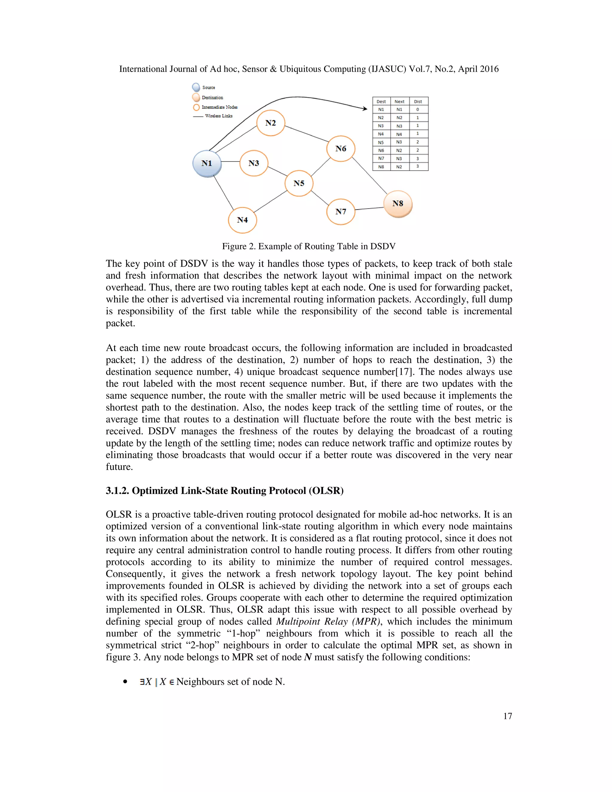 International Journal of Ad hoc, Sensor & Ubiquitous Computing (IJASUC) Vol.7, No.2, April 2016
17
Figure 2. Example of Routing Table in DSDV
The key point of DSDV is the way it handles those types of packets, to keep track of both stale
and fresh information that describes the network layout with minimal impact on the network
overhead. Thus, there are two routing tables kept at each node. One is used for forwarding packet,
while the other is advertised via incremental routing information packets. Accordingly, full dump
is responsibility of the first table while the responsibility of the second table is incremental
packet.
At each time new route broadcast occurs, the following information are included in broadcasted
packet; 1) the address of the destination, 2) number of hops to reach the destination, 3) the
destination sequence number, 4) unique broadcast sequence number[17]. The nodes always use
the rout labeled with the most recent sequence number. But, if there are two updates with the
same sequence number, the route with the smaller metric will be used because it implements the
shortest path to the destination. Also, the nodes keep track of the settling time of routes, or the
average time that routes to a destination will fluctuate before the route with the best metric is
received. DSDV manages the freshness of the routes by delaying the broadcast of a routing
update by the length of the settling time; nodes can reduce network traffic and optimize routes by
eliminating those broadcasts that would occur if a better route was discovered in the very near
future.
3.1.2. Optimized Link-State Routing Protocol (OLSR)
OLSR is a proactive table-driven routing protocol designated for mobile ad-hoc networks. It is an
optimized version of a conventional link-state routing algorithm in which every node maintains
its own information about the network. It is considered as a flat routing protocol, since it does not
require any central administration control to handle routing process. It differs from other routing
protocols according to its ability to minimize the number of required control messages.
Consequently, it gives the network a fresh network topology layout. The key point behind
improvements founded in OLSR is achieved by dividing the network into a set of groups each
with its specified roles. Groups cooperate with each other to determine the required optimization
implemented in OLSR. Thus, OLSR adapt this issue with respect to all possible overhead by
defining special group of nodes called Multipoint Relay (MPR), which includes the minimum
number of the symmetric “1-hop” neighbours from which it is possible to reach all the
symmetrical strict “2-hop” neighbours in order to calculate the optimal MPR set, as shown in
figure 3. Any node belongs to MPR set of node N must satisfy the following conditions:
• X X Neighbours set of node N.
 