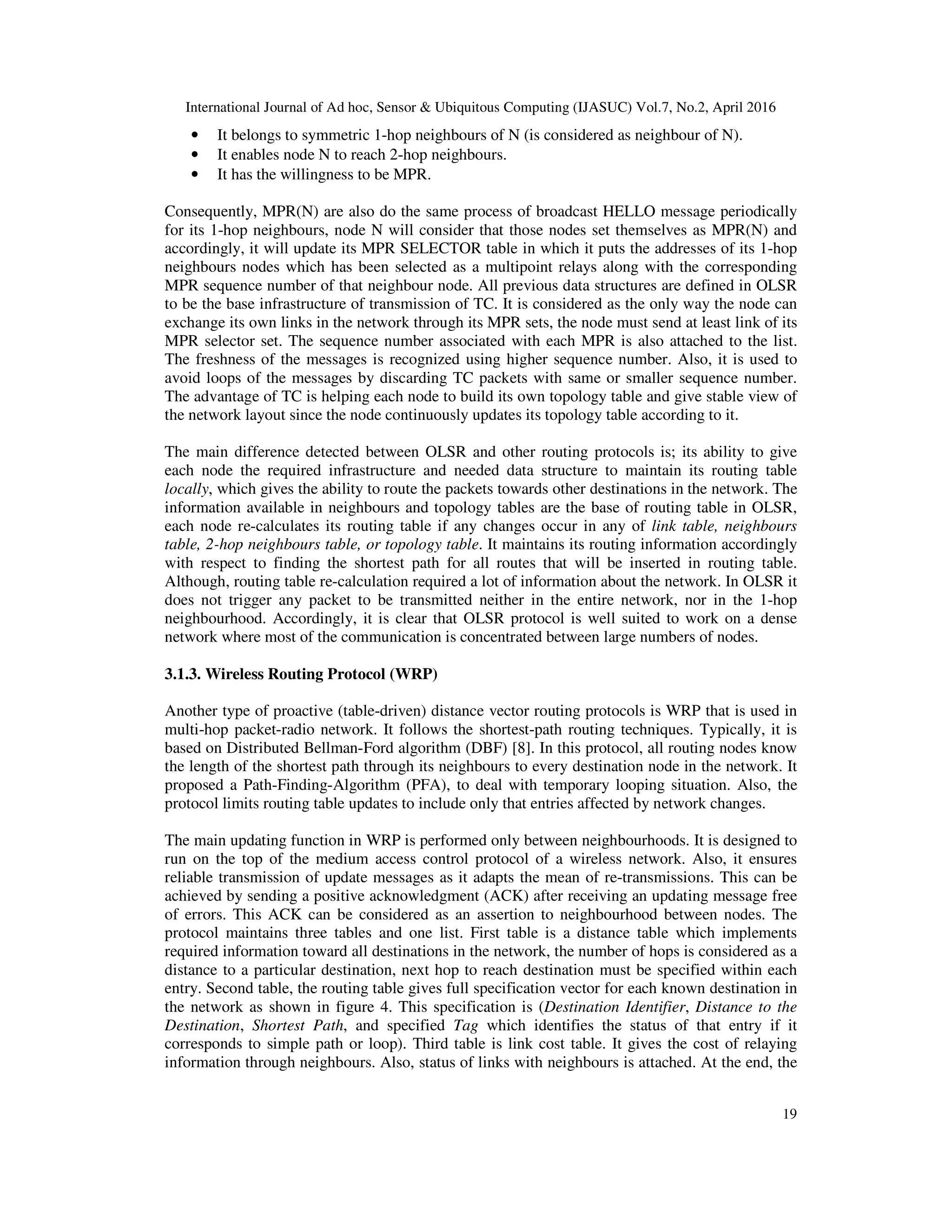 International Journal of Ad hoc, Sensor & Ubiquitous Computing (IJASUC) Vol.7, No.2, April 2016
19
• It belongs to symmetric 1-hop neighbours of N (is considered as neighbour of N).
• It enables node N to reach 2-hop neighbours.
• It has the willingness to be MPR.
Consequently, MPR(N) are also do the same process of broadcast HELLO message periodically
for its 1-hop neighbours, node N will consider that those nodes set themselves as MPR(N) and
accordingly, it will update its MPR SELECTOR table in which it puts the addresses of its 1-hop
neighbours nodes which has been selected as a multipoint relays along with the corresponding
MPR sequence number of that neighbour node. All previous data structures are defined in OLSR
to be the base infrastructure of transmission of TC. It is considered as the only way the node can
exchange its own links in the network through its MPR sets, the node must send at least link of its
MPR selector set. The sequence number associated with each MPR is also attached to the list.
The freshness of the messages is recognized using higher sequence number. Also, it is used to
avoid loops of the messages by discarding TC packets with same or smaller sequence number.
The advantage of TC is helping each node to build its own topology table and give stable view of
the network layout since the node continuously updates its topology table according to it.
The main difference detected between OLSR and other routing protocols is; its ability to give
each node the required infrastructure and needed data structure to maintain its routing table
locally, which gives the ability to route the packets towards other destinations in the network. The
information available in neighbours and topology tables are the base of routing table in OLSR,
each node re-calculates its routing table if any changes occur in any of link table, neighbours
table, 2-hop neighbours table, or topology table. It maintains its routing information accordingly
with respect to finding the shortest path for all routes that will be inserted in routing table.
Although, routing table re-calculation required a lot of information about the network. In OLSR it
does not trigger any packet to be transmitted neither in the entire network, nor in the 1-hop
neighbourhood. Accordingly, it is clear that OLSR protocol is well suited to work on a dense
network where most of the communication is concentrated between large numbers of nodes.
3.1.3. Wireless Routing Protocol (WRP)
Another type of proactive (table-driven) distance vector routing protocols is WRP that is used in
multi-hop packet-radio network. It follows the shortest-path routing techniques. Typically, it is
based on Distributed Bellman-Ford algorithm (DBF) [8]. In this protocol, all routing nodes know
the length of the shortest path through its neighbours to every destination node in the network. It
proposed a Path-Finding-Algorithm (PFA), to deal with temporary looping situation. Also, the
protocol limits routing table updates to include only that entries affected by network changes.
The main updating function in WRP is performed only between neighbourhoods. It is designed to
run on the top of the medium access control protocol of a wireless network. Also, it ensures
reliable transmission of update messages as it adapts the mean of re-transmissions. This can be
achieved by sending a positive acknowledgment (ACK) after receiving an updating message free
of errors. This ACK can be considered as an assertion to neighbourhood between nodes. The
protocol maintains three tables and one list. First table is a distance table which implements
required information toward all destinations in the network, the number of hops is considered as a
distance to a particular destination, next hop to reach destination must be specified within each
entry. Second table, the routing table gives full specification vector for each known destination in
the network as shown in figure 4. This specification is (Destination Identifier, Distance to the
Destination, Shortest Path, and specified Tag which identifies the status of that entry if it
corresponds to simple path or loop). Third table is link cost table. It gives the cost of relaying
information through neighbours. Also, status of links with neighbours is attached. At the end, the
 