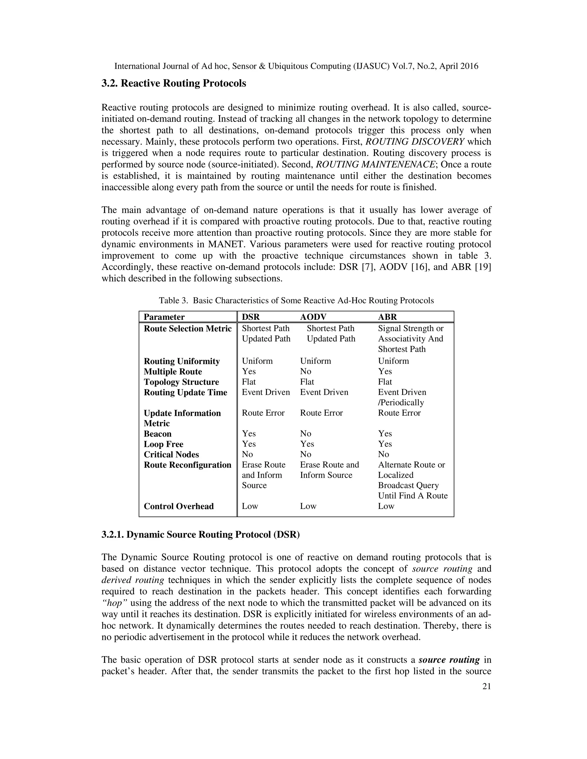 International Journal of Ad hoc, Sensor & Ubiquitous Computing (IJASUC) Vol.7, No.2, April 2016
21
3.2. Reactive Routing Protocols
Reactive routing protocols are designed to minimize routing overhead. It is also called, source-
initiated on-demand routing. Instead of tracking all changes in the network topology to determine
the shortest path to all destinations, on-demand protocols trigger this process only when
necessary. Mainly, these protocols perform two operations. First, ROUTING DISCOVERY which
is triggered when a node requires route to particular destination. Routing discovery process is
performed by source node (source-initiated). Second, ROUTING MAINTENENACE; Once a route
is established, it is maintained by routing maintenance until either the destination becomes
inaccessible along every path from the source or until the needs for route is finished.
The main advantage of on-demand nature operations is that it usually has lower average of
routing overhead if it is compared with proactive routing protocols. Due to that, reactive routing
protocols receive more attention than proactive routing protocols. Since they are more stable for
dynamic environments in MANET. Various parameters were used for reactive routing protocol
improvement to come up with the proactive technique circumstances shown in table 3.
Accordingly, these reactive on-demand protocols include: DSR [7], AODV [16], and ABR [19]
which described in the following subsections.
Table 3. Basic Characteristics of Some Reactive Ad-Hoc Routing Protocols
Parameter DSR AODV ABR
Route Selection Metric Shortest Path
Updated Path
Shortest Path
Updated Path
Signal Strength or
Associativity And
Shortest Path
Routing Uniformity Uniform Uniform Uniform
Multiple Route Yes No Yes
Topology Structure Flat Flat Flat
Routing Update Time Event Driven Event Driven Event Driven
/Periodically
Update Information
Metric
Route Error Route Error Route Error
Beacon Yes No Yes
Loop Free Yes Yes Yes
Critical Nodes No No No
Route Reconfiguration Erase Route
and Inform
Source
Erase Route and
Inform Source
Alternate Route or
Localized
Broadcast Query
Until Find A Route
Control Overhead Low Low Low
3.2.1. Dynamic Source Routing Protocol (DSR)
The Dynamic Source Routing protocol is one of reactive on demand routing protocols that is
based on distance vector technique. This protocol adopts the concept of source routing and
derived routing techniques in which the sender explicitly lists the complete sequence of nodes
required to reach destination in the packets header. This concept identifies each forwarding
“hop” using the address of the next node to which the transmitted packet will be advanced on its
way until it reaches its destination. DSR is explicitly initiated for wireless environments of an ad-
hoc network. It dynamically determines the routes needed to reach destination. Thereby, there is
no periodic advertisement in the protocol while it reduces the network overhead.
The basic operation of DSR protocol starts at sender node as it constructs a source routing in
packet’s header. After that, the sender transmits the packet to the first hop listed in the source
 