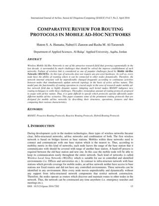 International Journal of Ad hoc, Sensor & Ubiquitous Computing (IJASUC) Vol.7, No.2, April 2016
DOI : 10.5121/ijasuc.2016.7202 13
COMPARATIVE REVIEW FOR ROUTING
PROTOCOLS IN MOBILE AD-HOC NETWORKS
Hatem S. A. Hamatta, Nabeel I. Zanoon and Rasha M. Al-Tarawneh
Department of Applied Sciences, Al-Balqa’ Applied University, Aqaba, Jordan
ABSTRACT
Wireless Mobile Ad-Hoc Networks is one of the attractive research field that growing exponentially in the
last decade. it surrounded by much challenges that should be solved the improve establishment of such
networks. Failure of wireless link is considered as one of popular challenges faced by Mobile Ad-Hoc
Networks (MANETs). As this type of networks does not require any pre-exist hardware. As well as, every
node have the ability of roaming where it can be connected to other nodes dynamically. Therefore, the
network internal structure will be unpredictably changed frequently according to continuous activities
between nodes that simultaneously update network topology in the basis of active ad-hoc nature. This
model puts the functionality of routing operation in crucial angle in the area of research under mobile ad-
hoc network field due to highly dynamic nature. Adapting such kernel makes MANET indigence new
routing techniques to settle these challenges. Thereafter, tremendous amount of routing protocols proposed
to argue with ad-hoc nature. Thus, it is quite difficult to specify which protocols operate efficiently under
different mobile ad-hoc scenarios. This paper examines some of the prominent routing protocols that are
designed for mobile ad-hoc networks by describing their structures, operations, features and then
comparing their various characteristics.
KEYWORDS
MANET, Proactive Routing Protocols, Reactive Routing Protocols, Hybrid Routing Protocols
1. INTRODUCTION
During development cycle in the modern technologies, three types of wireless networks became
clear; Infra-structured networks, ad-hoc networks and combination of both. The first wireless
network is based on bridges known as base stations. Mobiles within these networks need to
connect and communicate with one base station which is the nearest to. Thus, according to
mobility metric in this kind of networks, each node leaves the range of the base station that it
communicates with should be covered with range of another base station. A hand-off process is
required between the old base station and new one. In this case the mobile node will be able to
keep its communication easily throughout the entire network. Such kind of networks is called
Wireless Local Area Networks (WLANs), which is suitable for use in controlled and identified
environments (i.e. Offices and universities etc.). In contrast to infra-structure network with base
stations which provide coverage for mobile nodes, an ad-hoc network neither have access to base
stations nor fixed routers and did not have any controlled environments. These networks can be
identified in any environment. Here every node moves unpredictably and dynamically without
any support from infra-structured network components that restrict network construction.
Therefore, the nodes operate as routers which discover and maintain routes to other nodes in the
network. Thus, the network can be constructed any time anywhere (i.e. emergency searches and
meetings etc.).
 