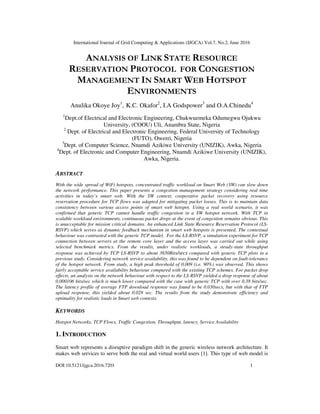 International Journal of Grid Computing & Applications (IJGCA) Vol.7, No.2, June 2016
DOI:10.5121/ijgca.2016.7201 1
ANALYSIS OF LINK STATE RESOURCE
RESERVATION PROTOCOL FOR CONGESTION
MANAGEMENT IN SMART WEB HOTSPOT
ENVIRONMENTS
Anulika Okoye Joy1
, K.C. Okafor2
, I.A Godspower3
and O.A.Chinedu4
1
Dept.of Electrical and Electronic Engineering, Chukwuemeka Odumegwu Ojukwu
University, (COOU) Uli, Anambra State, Nigeria
2
Dept. of Electrical and Electronic Engineering, Federal University of Technology
(FUTO), Owerri, Nigeria
3
Dept. of Computer Science, Nnamdi Azikiwe University (UNIZIK), Awka, Nigeria
4
Dept. of Electronic and Computer Engineering, Nnamdi Azikiwe University (UNIZIK),
Awka, Nigeria.
ABSTRACT
With the wide spread of WiFi hotspots, concentrated traffic workload on Smart Web (SW) can slow down
the network performance. This paper presents a congestion management strategy considering real time
activities in today’s smart web. With the SW context, cooperative packet recovery using resource
reservation procedure for TCP flows was adapted for mitigating packet losses. This is to maintain data
consistency between various access points of smart web hotspot. Using a real world scenario, it was
confirmed that generic TCP cannot handle traffic congestion in a SW hotspot network. With TCP in
scalable workload environments, continuous packet drops at the event of congestion remains obvious. This
is unacceptable for mission critical domains. An enhanced Link State Resource Reservation Protocol (LS-
RSVP) which serves as dynamic feedback mechanism in smart web hotspots is presented. The contextual
behaviour was contrasted with the generic TCP model. For the LS-RSVP, a simulation experiment for TCP
connection between servers at the remote core layer and the access layer was carried out while using
selected benchmark metrics. From the results, under realistic workloads, a steady-state throughput
response was achieved by TCP LS-RSVP to about 3650Bits/secs compared with generic TCP plots in a
previous study. Considering network service availability, this was found to be dependent on fault-tolerance
of the hotspot network. From study, a high peak threshold of 0.009 (i.e. 90%) was observed. This shows
fairly acceptable service availability behaviour compared with the existing TCP schemes. For packet drop
effects, an analysis on the network behaviour with respect to the LS-RSVP yielded a drop response of about
0.000106 bits/sec which is much lower compared with the case with generic TCP with over 0.38 bits/sec.
The latency profile of average FTP download response was found to be 0.030secs, but with that of FTP
upload response, this yielded about 0.028 sec. The results from the study demonstrate efficiency and
optimality for realistic loads in Smart web contexts.
KEYWORDS
Hotspot Networks, TCP Flows, Traffic Congestion, Throughput, latency, Service Availability
1. INTRODUCTION
Smart web represents a disruptive paradigm shift in the generic wireless network architecture. It
makes web services to serve both the real and virtual world users [1]. This type of web model is
 