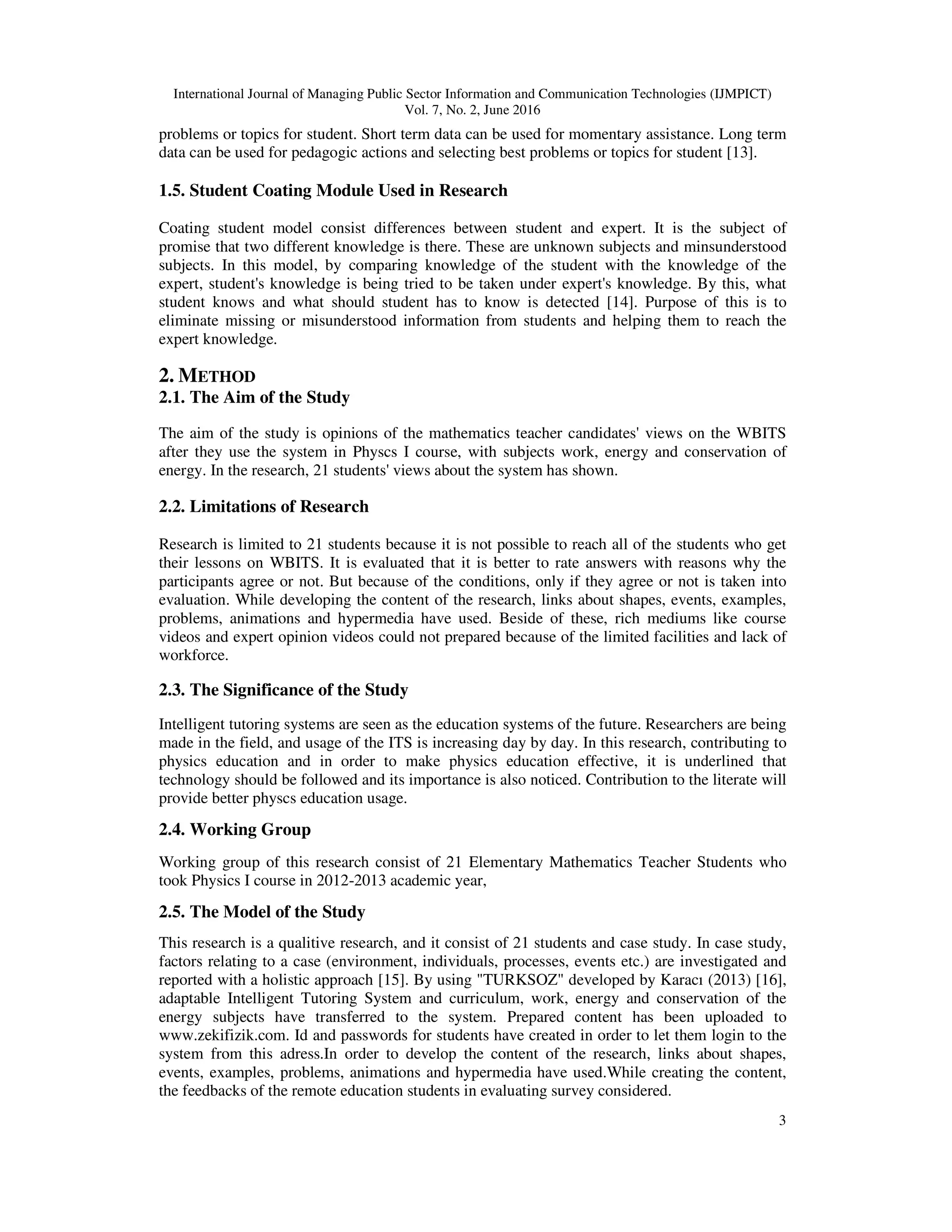 International Journal of Managing Public Sector Information and Communication Technologies (IJMPICT)
Vol. 7, No. 2, June 2016
3
problems or topics for student. Short term data can be used for momentary assistance. Long term
data can be used for pedagogic actions and selecting best problems or topics for student [13].
1.5. Student Coating Module Used in Research
Coating student model consist differences between student and expert. It is the subject of
promise that two different knowledge is there. These are unknown subjects and minsunderstood
subjects. In this model, by comparing knowledge of the student with the knowledge of the
expert, student's knowledge is being tried to be taken under expert's knowledge. By this, what
student knows and what should student has to know is detected [14]. Purpose of this is to
eliminate missing or misunderstood information from students and helping them to reach the
expert knowledge.
2. METHOD
2.1. The Aim of the Study
The aim of the study is opinions of the mathematics teacher candidates' views on the WBITS
after they use the system in Physcs I course, with subjects work, energy and conservation of
energy. In the research, 21 students' views about the system has shown.
2.2. Limitations of Research
Research is limited to 21 students because it is not possible to reach all of the students who get
their lessons on WBITS. It is evaluated that it is better to rate answers with reasons why the
participants agree or not. But because of the conditions, only if they agree or not is taken into
evaluation. While developing the content of the research, links about shapes, events, examples,
problems, animations and hypermedia have used. Beside of these, rich mediums like course
videos and expert opinion videos could not prepared because of the limited facilities and lack of
workforce.
2.3. The Significance of the Study
Intelligent tutoring systems are seen as the education systems of the future. Researchers are being
made in the field, and usage of the ITS is increasing day by day. In this research, contributing to
physics education and in order to make physics education effective, it is underlined that
technology should be followed and its importance is also noticed. Contribution to the literate will
provide better physcs education usage.
2.4. Working Group
Working group of this research consist of 21 Elementary Mathematics Teacher Students who
took Physics I course in 2012-2013 academic year,
2.5. The Model of the Study
This research is a qualitive research, and it consist of 21 students and case study. In case study,
factors relating to a case (environment, individuals, processes, events etc.) are investigated and
reported with a holistic approach [15]. By using "TURKSOZ" developed by Karacı (2013) [16],
adaptable Intelligent Tutoring System and curriculum, work, energy and conservation of the
energy subjects have transferred to the system. Prepared content has been uploaded to
www.zekifizik.com. Id and passwords for students have created in order to let them login to the
system from this adress.In order to develop the content of the research, links about shapes,
events, examples, problems, animations and hypermedia have used.While creating the content,
the feedbacks of the remote education students in evaluating survey considered.
 