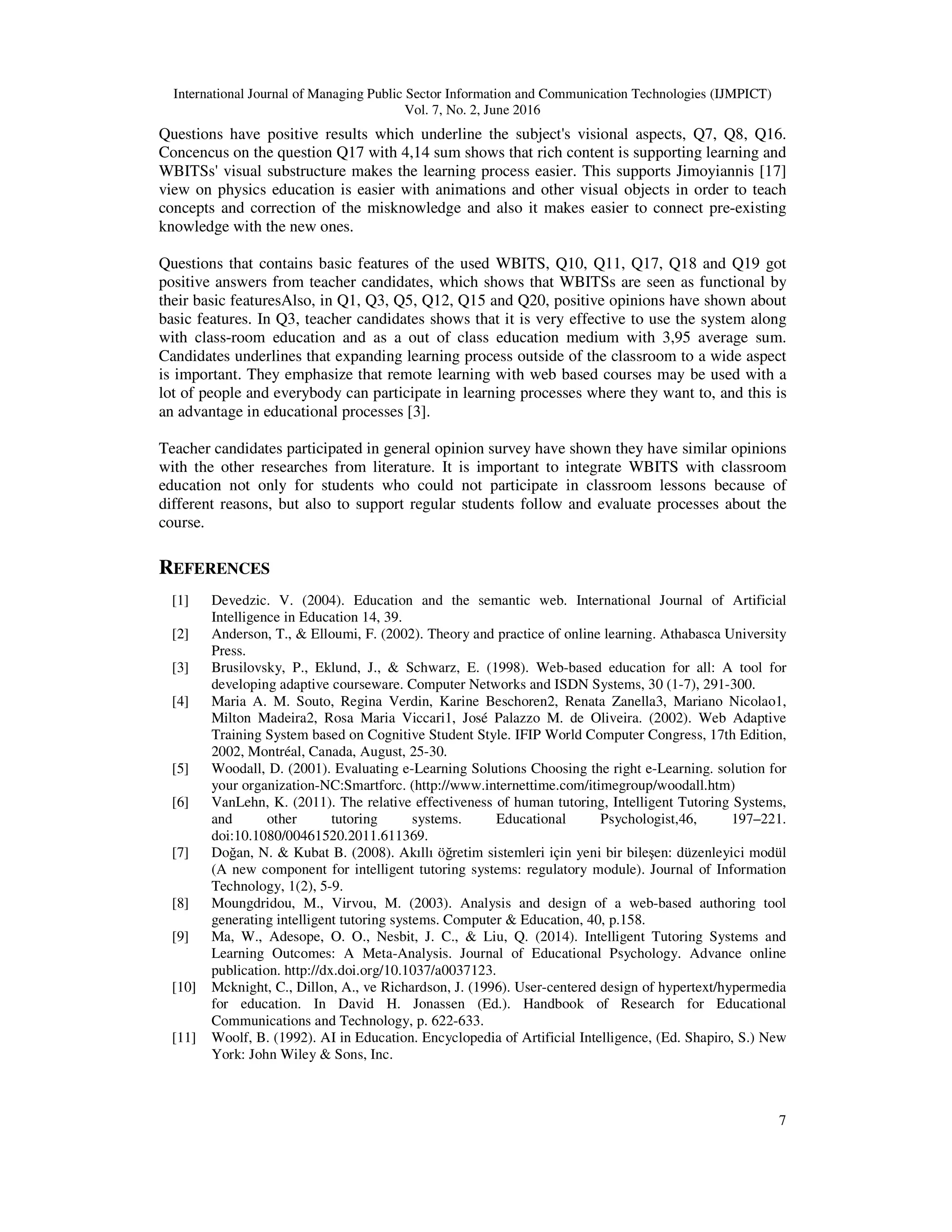 International Journal of Managing Public Sector Information and Communication Technologies (IJMPICT)
Vol. 7, No. 2, June 2016
7
Questions have positive results which underline the subject's visional aspects, Q7, Q8, Q16.
Concencus on the question Q17 with 4,14 sum shows that rich content is supporting learning and
WBITSs' visual substructure makes the learning process easier. This supports Jimoyiannis [17]
view on physics education is easier with animations and other visual objects in order to teach
concepts and correction of the misknowledge and also it makes easier to connect pre-existing
knowledge with the new ones.
Questions that contains basic features of the used WBITS, Q10, Q11, Q17, Q18 and Q19 got
positive answers from teacher candidates, which shows that WBITSs are seen as functional by
their basic featuresAlso, in Q1, Q3, Q5, Q12, Q15 and Q20, positive opinions have shown about
basic features. In Q3, teacher candidates shows that it is very effective to use the system along
with class-room education and as a out of class education medium with 3,95 average sum.
Candidates underlines that expanding learning process outside of the classroom to a wide aspect
is important. They emphasize that remote learning with web based courses may be used with a
lot of people and everybody can participate in learning processes where they want to, and this is
an advantage in educational processes [3].
Teacher candidates participated in general opinion survey have shown they have similar opinions
with the other researches from literature. It is important to integrate WBITS with classroom
education not only for students who could not participate in classroom lessons because of
different reasons, but also to support regular students follow and evaluate processes about the
course.
REFERENCES
[1] Devedzic. V. (2004). Education and the semantic web. International Journal of Artificial
Intelligence in Education 14, 39.
[2] Anderson, T., & Elloumi, F. (2002). Theory and practice of online learning. Athabasca University
Press.
[3] Brusilovsky, P., Eklund, J., & Schwarz, E. (1998). Web-based education for all: A tool for
developing adaptive courseware. Computer Networks and ISDN Systems, 30 (1-7), 291-300.
[4] Maria A. M. Souto, Regina Verdin, Karine Beschoren2, Renata Zanella3, Mariano Nicolao1,
Milton Madeira2, Rosa Maria Viccari1, José Palazzo M. de Oliveira. (2002). Web Adaptive
Training System based on Cognitive Student Style. IFIP World Computer Congress, 17th Edition,
2002, Montréal, Canada, August, 25-30.
[5] Woodall, D. (2001). Evaluating e-Learning Solutions Choosing the right e-Learning. solution for
your organization-NC:Smartforc. (http://www.internettime.com/itimegroup/woodall.htm)
[6] VanLehn, K. (2011). The relative effectiveness of human tutoring, Intelligent Tutoring Systems,
and other tutoring systems. Educational Psychologist,46, 197–221.
doi:10.1080/00461520.2011.611369.
[7] Doğan, N. & Kubat B. (2008). Akıllı öğretim sistemleri için yeni bir bileşen: düzenleyici modül
(A new component for intelligent tutoring systems: regulatory module). Journal of Information
Technology, 1(2), 5-9.
[8] Moungdridou, M., Virvou, M. (2003). Analysis and design of a web-based authoring tool
generating intelligent tutoring systems. Computer & Education, 40, p.158.
[9] Ma, W., Adesope, O. O., Nesbit, J. C., & Liu, Q. (2014). Intelligent Tutoring Systems and
Learning Outcomes: A Meta-Analysis. Journal of Educational Psychology. Advance online
publication. http://dx.doi.org/10.1037/a0037123.
[10] Mcknight, C., Dillon, A., ve Richardson, J. (1996). User-centered design of hypertext/hypermedia
for education. In David H. Jonassen (Ed.). Handbook of Research for Educational
Communications and Technology, p. 622-633.
[11] Woolf, B. (1992). AI in Education. Encyclopedia of Artificial Intelligence, (Ed. Shapiro, S.) New
York: John Wiley & Sons, Inc.
 