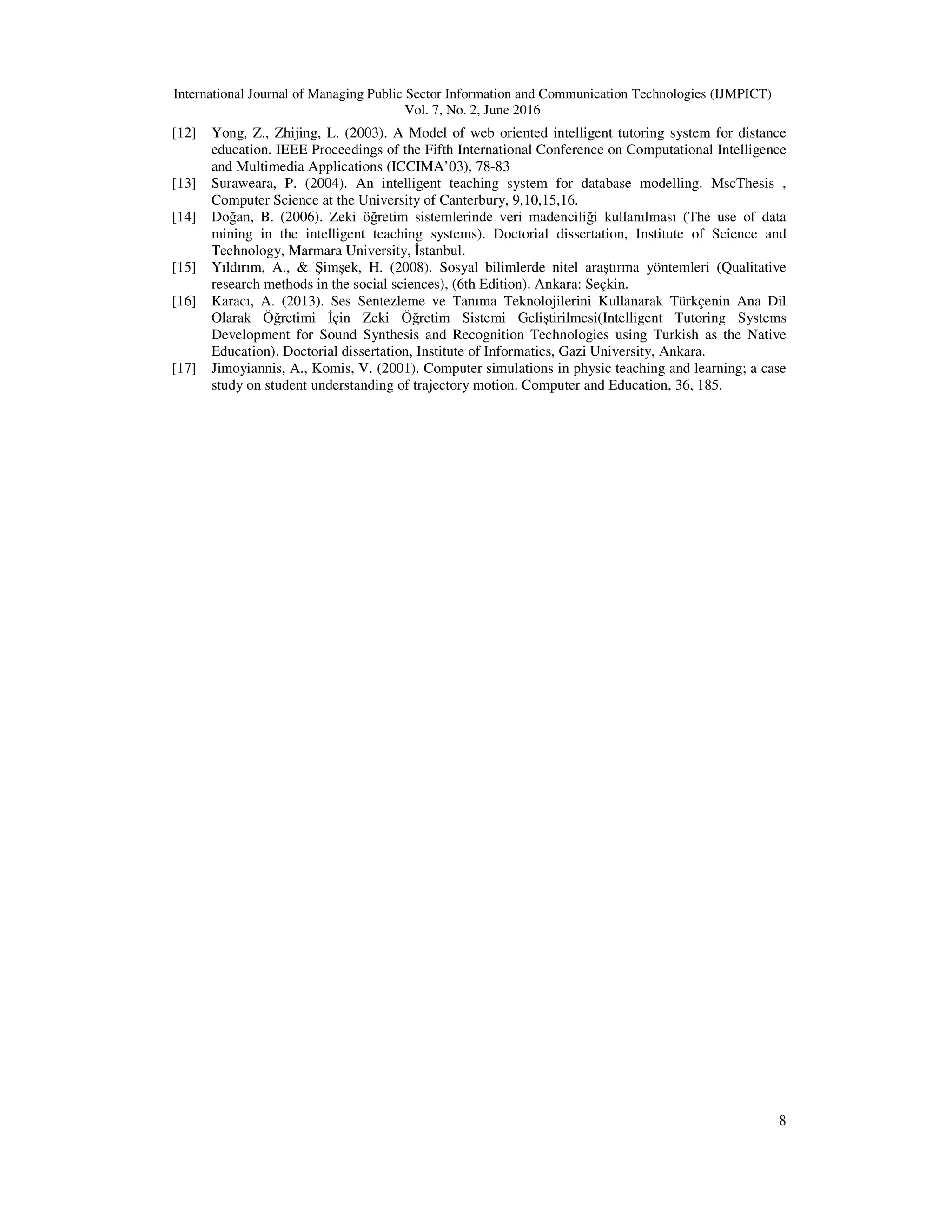 International Journal of Managing Public Sector Information and Communication Technologies (IJMPICT)
Vol. 7, No. 2, June 2016
8
[12] Yong, Z., Zhijing, L. (2003). A Model of web oriented intelligent tutoring system for distance
education. IEEE Proceedings of the Fifth International Conference on Computational Intelligence
and Multimedia Applications (ICCIMA’03), 78-83
[13] Suraweara, P. (2004). An intelligent teaching system for database modelling. MscThesis ,
Computer Science at the University of Canterbury, 9,10,15,16.
[14] Doğan, B. (2006). Zeki öğretim sistemlerinde veri madenciliği kullanılması (The use of data
mining in the intelligent teaching systems). Doctorial dissertation, Institute of Science and
Technology, Marmara University, İstanbul.
[15] Yıldırım, A., & Şimşek, H. (2008). Sosyal bilimlerde nitel araştırma yöntemleri (Qualitative
research methods in the social sciences), (6th Edition). Ankara: Seçkin.
[16] Karacı, A. (2013). Ses Sentezleme ve Tanıma Teknolojilerini Kullanarak Türkçenin Ana Dil
Olarak Öğretimi İçin Zeki Öğretim Sistemi Geliştirilmesi(Intelligent Tutoring Systems
Development for Sound Synthesis and Recognition Technologies using Turkish as the Native
Education). Doctorial dissertation, Institute of Informatics, Gazi University, Ankara.
[17] Jimoyiannis, A., Komis, V. (2001). Computer simulations in physic teaching and learning; a case
study on student understanding of trajectory motion. Computer and Education, 36, 185.
 