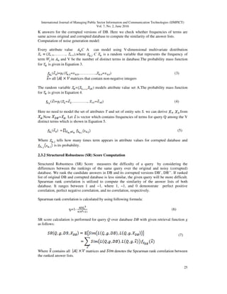 International Journal of Managing Public Sector Information and Communication Technologies (IJMPICT)
Vol. 7, No. 2, June 2016
25
K answers for the corrupted versions of DB. Here we check whether frequencies of terms are
same across original and corrupted database to compute the similarity of the answer lists.
Computation of noise generation model:
Every attribute value Є A can model using V-dimensional multivariate distribution
,………, ),where Є is a random variable that represents the frequency of
term in and V be the number of distinct terms in database.The probability mass function
for is given in Equation 3.
( )= ( = ,…………., = ) (3)
= all matrices that contain non-negative integers
The random variable = ) models attribute value set A.The probability mass function
for is given in Equation 4.
( )= ( = …………., = ) (4)
Here no need to model the set of attributes T and set of entity sets S. we can derive .from
.Now = . Let is vector which contains frequencies of terms for query Q among the V
distinct terms which is shown in Equation 5.
( ) = (5)
Where tells how many times term appears in attribute values for corrupted database and
is its probability.
2.3.2 Structured Robustness (SR) Score Computation
Structured Robustness (SR) Score measures the difficulty of a query by considering the
differences between the rankings of the same query over the original and noisy (corrupted)
database. We rank the candidate answers in DB and its corrupted versions DB’, DB’’. If ranked
list of original DB and corrupted database is less similar, the given query will be more difficult.
Spearman rank correlation is utilized to compute the similarity of the answer lists of both
database. It ranges between 1 and −1, where 1, −1, and 0 demonstrate perfect positive
correlation, perfect negative correlation, and no correlation, respectively.
Spearman rank correlation is calculated by using following formula:
=1- (6)
SR score calculation is performed for query Q over database DB with given retrieval function g
as follows:
(7)
Where contains all matrices and denotes the Spearman rank correlation between
the ranked answer lists.
 