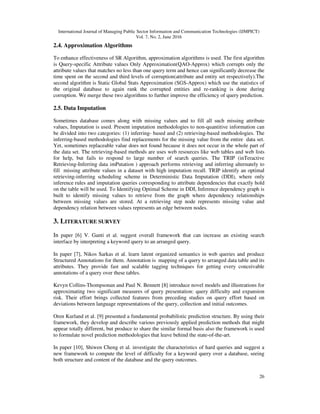 International Journal of Managing Public Sector Information and Communication Technologies (IJMPICT)
Vol. 7, No. 2, June 2016
26
2.4. Approximation Algorithms
To enhance effectiveness of SR Algorithm, approximation algorithms is used. The first algorithm
is Query-specific Attribute values Only Approximation(QAO-Approx) which corrupts only the
attribute values that matches no less than one query term and hence can significantly decrease the
time spent on the second and third levels of corruption(attribute and entity set respectively).The
second algorithm is Static Global Stats Approximation (SGS-Approx) which use the statistics of
the original database to again rank the corrupted entities and re-ranking is done during
corruption. We merge these two algorithms to further improve the efficiency of query prediction.
2.5. Data Imputation
Sometimes database comes along with missing values and to fill all such missing attribute
values, Imputation is used. Present imputation methodologies to non-quantitive information can
be divided into two categories: (1) inferring- based and (2) retrieving-based methodologies. The
inferring-based methodologies find replacements for the missing value from the entire data set.
Yet, sometimes replaceable value does not found because it does not occur in the whole part of
the data set. The retrieving-based methods are uses web resources like web tables and web lists
for help, but fails to respond to large number of search queries. The TRIP (inTeractive
Retrieving-Inferring data imPutation ) approach performs retrieving and inferring alternately to
fill missing attribute values in a dataset with high imputation recall. TRIP identify an optimal
retrieving-inferring scheduling scheme in Deterministic Data Imputation (DDI), where only
inference rules and imputation queries corresponding to attribute dependencies that exactly hold
on the table will be used. To Identifying Optimal Scheme in DDI, Inference dependency graph is
built to identify missing values to retrieve from the graph where dependency relationships
between missing values are stored. At a retrieving step node represents missing value and
dependency relation between values represents an edge between nodes.
3. LITERATURE SURVEY
In paper [6] V. Ganti et al. suggest overall framework that can increase an existing search
interface by interpreting a keyword query to an arranged query.
In paper [7], Nikos Sarkas et al. learn latent organized semantics in web queries and produce
Structured Annotations for them. Annotation is mapping of a query to arranged data table and its
attributes. They provide fast and scalable tagging techniques for getting every conceivable
annotations of a query over these tables.
Kevyn Collins-Thompsonan and Paul N. Bennett [8] introduce novel models and illustrations for
approximating two significant measures of query presentation: query difficulty and expansion
risk. Their effort brings collected features from preceding studies on query effort based on
deviations between language representations of the query, collection and initial outcomes.
Oren Kurland et al. [9] presented a fundamental probabilistic prediction structure. By using their
framework, they develop and describe various previously applied prediction methods that might
appear totally different, but produce to share the similar formal basis also the framework is used
to formulate novel prediction methodologies that leave behind the state-of-the-art.
In paper [10], Shiwen Cheng et al. investigate the characteristics of hard queries and suggest a
new framework to compute the level of difficulty for a keyword query over a database, seeing
both structure and content of the database and the query outcomes.
 