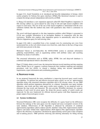 International Journal of Managing Public Sector Information and Communication Technologies (IJMPICT)
Vol. 7, No. 2, June 2016
27
In paper [11], Arash Termehchy et al. introduced and describe independence of design, which
catches property for Schema free query interfaces (SFQIs).The theoretical structure is used to
compute the design amount independence delivered by an SFQI.
S. Zhang [12] introduces a new imputation approach called SN (Shell Neighbors) imputation. It
fills missing val0ues in a given dataset by only using its left and right nearest neighbors with
respect to each factor. The size of the sets of the nearest neighbors is determined with the cross
validation method. But this method only deals with quantitative data which is continuous in
datasets.
The novel web-based approach to the data imputation problem called Webput is presented in
[13].It uses available information in an incomplete database in conjunction with the data
consistency. WebPut also employs data imputation queries to automatically select the most
effective imputation query for each missing value.
In paper [14], table is assembled from a few example rows by constructing new rows from
unstructured lists on the web which extracts rows from lists, ranks them in the face of huge noise
and irrelevance present in the data.
Mohamed Yakout et al.[15]describes the INFOGATHER system to automate information
gathering responsibilities, such as augmenting entities with attribute values and searching
attributes by means of web tables.
The structured information such as HTML tables, HTML lists and deep-web databases is
combined and reproduced which is described in [16].
Paper [17] thinks about a novel issue, the interaction between record matching and data repairing
where Wenfei Fan et al. suggests a uniform framework that combines repairing and matching
procedures with less efforts, to cleared a database taking into account dependability
requirements, expert information and coordinating guidelines.
4. PROPOSED WORK
In our proposed framework the main contribution is improving keyword query search results
over database. To perform fast and effective keyword query search, we use an approximation
algorithm along with structured robustness algorithm and to fill missing values, we use TRIP
algorithm which perform imputation alternatively in a dataset. Sometimes user query includes
characters, stop words and they make query results more complex. In our proposed work we
eliminate the stop words and characters. We also provides WorldNet dictionary for semantic
meaning of each word for given query. By doing this process quality of search results get
improved. So this new framework for efficient keyword queries with Data Imputation gives
proper output of keyword query to users.
4.1 System Architecture
Structured Robustness (SR) score recognize the difficulty of a query based on the differences
between the rankings of the same query over the original and noisy (corrupted) versions of the
same database. Effectiveness of SR Algorithm is enhanced by utilization of combined
approximation algorithms called as Query-specific Attribute values Only Approximation (QAO-
Approx) and Static Global Stats Approximation (SGS-Approx).This approximation algorithm
improve the efficiency of robustness calculation by approximating various parts of the corruption
and re-ranking process. TRIP performs retrieving and inferring alternately for filling missing
 