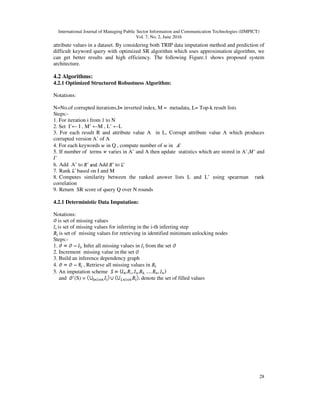 International Journal of Managing Public Sector Information and Communication Technologies (IJMPICT)
Vol. 7, No. 2, June 2016
28
attribute values in a dataset. By considering both TRIP data imputation method and prediction of
difficult keyword query with optimized SR algorithm which uses approximation algorithm, we
can get better results and high efficiency. The following Figure.1 shows proposed system
architecture.
4.2 Algorithms:
4.2.1 Optimized Structured Robustness Algorithm:
Notations:
N=No.of corrupted iterations,I= inverted index, M = metadata, L= Top-k result lists
Steps:-
1. For iteration i from 1 to N
2. Set I’← I , M’ ←M , L’ ←L
3. For each result R and attribute value A in L, Corrupt attribute value A which produces
corrupted version A’ of A
4. For each keywords in Q , compute number of in
5. If number of terms varies in A’ and A then update statistics which are stored in A’,M’ and
I’
6. Add A’ to Add to
7. Rank based on I and M
8. Computes similarity between the ranked answer lists L and L’ using spearman rank
correlation
9. Return SR score of query Q over N rounds
4.2.1 Deterministic Data Imputation:
Notations:
is set of missing values
is set of missing values for inferring in the i-th inferring step
is set of missing values for retrieving in identified minimum unlocking nodes
Steps:-
1. , Infer all missing values in from the set
2. Increment missing value in the set
3. Build an inference dependency graph
4. , Retrieve all missing values in
5. An imputation scheme
and ’(S) = denote the set of filled values
 
