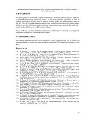 International Journal of Managing Public Sector Information and Communication Technologies (IJMPICT)
Vol. 7, No. 2, June 2016
30
6. CONCLUSIONS
The above proposed framework is capable to handle the problems of database that is prediction
of difficult keyword query and missing values. The structured robustness algorithm is used to
identify effectiveness of given query. If query is difficult system may give alternative query to
the user. The TRIP method uses deterministic data imputation algorithm to fill missing values
with low cost. By solving these two problems, a user can get more accurate keyword query
search results with low errors and less time overhead.
Future work may use other attribute dependencies for inferring and retrieving based approach.
Further we can apply this framework to the big data
.
ACKNOWLEDGEMENTS
The authors would like to thank all the members for their expert guidance and all others who
directly or indirectly helped and made numerous suggestions which improved the quality of this
work.
REFERENCES
[1] V. Hristidis, L. Gravano, and Y. Papakonstantinou, “Efficient IRstyle keyword search over
relational databases,” in Proc. 29th VLDB Conf., Berlin, Germany, 2003, pp. 850–861.
[2] Y. Luo, X. Lin, W. Wang, and X. Zhou, “SPARK: Top-k keyword query in relational databases,” in
Proc. 2007 ACM SIGMOD, Beijing, China, pp. 115–126.
[3] Shiwen Cheng, Arash Termehchy, and Vagelis Hristidis, “Efficient Prediction of Difficult
Keyword Queries over Databases”, vol. 26, no. 6, June 2014.
[4] Zhixu Li, Lu Qin, Hong Cheng, Xiangliang Zhang, and Xiaofang Zhou, “TRIP: An Interactive
Retrieving-Inferring Data Imputation Approach,” IEEE Transaction 2015.
[5] J. Kim, X. Xue, and B. Croft, A probabilistic retrieval model for semistructured data, in Proc.
ECIR, Tolouse, France, 2009, pp. 228239.
[6] V. Ganti, Y. He, and D. Xin, Keyword++: A framework to improve keyword search over entity
databases, in Proc. VLDB Endowment,Singapore, vol. 3, no. 12, pp. 711722, Sept. 2010.
[7] N. Sarkas, S. Paparizos, and P. Tsaparas, Structured annotations of web queries, in Proc. ACM
SIGMOD Int. Conf. Manage. Data, Indianapolis, IN, USA, pp. 771782, 2010.
[8] K. Collins-Thompson and P. N. Bennett, Predicting query performance via classification, in
Proc.32nd ECIR, Milton Keynes, U.K., 2010, pp. 140152.
[9] O. Kurland, A. Shtok, S. Hummel, F. Raiber, D. Carmel, and O. Rom, Back to the roots: A
probabilistic framework for query performance prediction, in Proc. 21st Int. CIKM, Maui, HI,
USA, 2012, pp. 823832.
[10] S. Cheng, A. Termehchy, and V. Hristidis, Predicting the effectiveness of keyword queries on
databases, in Proc. 21st ACM Int. CIKM, Maui,HI, 2012, pp. 1213-1222.
[11] A. Termehchy, M. Winslett, and Y. Chodpathumwan, How schema independent are schema free
query interfaces? in Proc. IEEE 27th ICDE, Hannover, Germany, 2011, pp.649660.
[12] S. Zhang,”Shell-neighbor method and its application in missing data imputation,” Applied
Intelligence, 35(1):123–133, 2011.
[13] Z. Li, M. A. Sharaf, L. Sitbon, S. Sadiq, M. Indulska, and X. Zhou , ” Webput: Efficient web based
data imputation,” In WISE, pages, 243–256, 2012
[14] R. Gupta and S. Sarawagi,”Answering table augmentation queries from unstructured lists on the
web,” PVLDB, 2(1):289–300, 2009.
[15] M. Yakout, K. Ganjam, K. Chakrabarti, and S. Chaudhuri,” Infogather: entity augmentation and
attribute discovery by holistic matching w ith web tables”, In SIGMOD, pages 97–108, 2012.
[16] M. Cafarella, A. Halevy, and N. Khoussainova ,” Data integration for the relational web”
,PVLDB, 2(1):1090–1101, 2009
[17] W. Fan, J. Li, S. Ma, N. Tang, and W. Yu,” Interaction between record matching and data
repairing,” In SIGMOD, pages 469–480, 2011
 