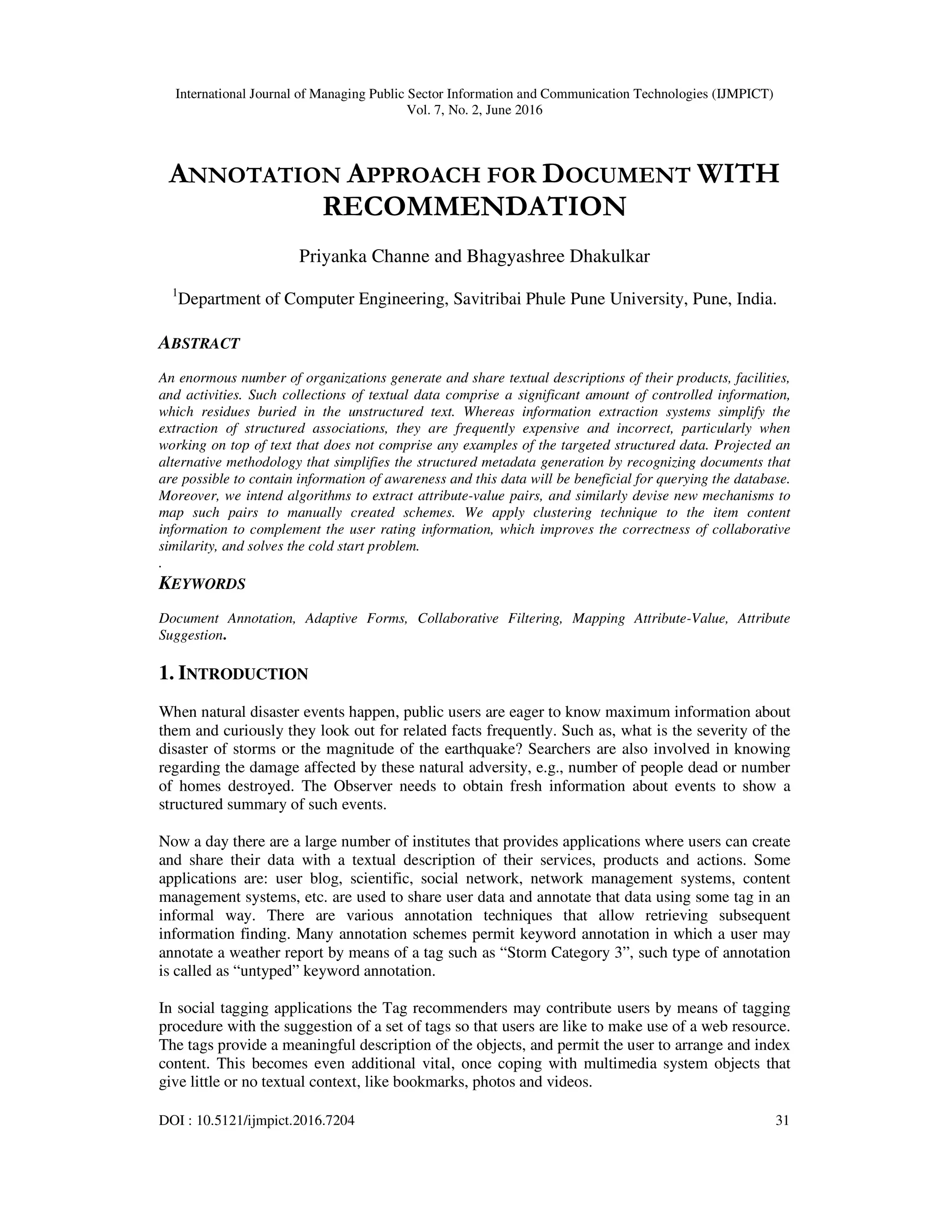 International Journal of Managing Public Sector Information and Communication Technologies (IJMPICT)
Vol. 7, No. 2, June 2016
DOI : 10.5121/ijmpict.2016.7204 31
ANNOTATION APPROACH FOR DOCUMENT WITH
RECOMMENDATION
Priyanka Channe and Bhagyashree Dhakulkar
1
Department of Computer Engineering, Savitribai Phule Pune University, Pune, India.
ABSTRACT
An enormous number of organizations generate and share textual descriptions of their products, facilities,
and activities. Such collections of textual data comprise a significant amount of controlled information,
which residues buried in the unstructured text. Whereas information extraction systems simplify the
extraction of structured associations, they are frequently expensive and incorrect, particularly when
working on top of text that does not comprise any examples of the targeted structured data. Projected an
alternative methodology that simplifies the structured metadata generation by recognizing documents that
are possible to contain information of awareness and this data will be beneficial for querying the database.
Moreover, we intend algorithms to extract attribute-value pairs, and similarly devise new mechanisms to
map such pairs to manually created schemes. We apply clustering technique to the item content
information to complement the user rating information, which improves the correctness of collaborative
similarity, and solves the cold start problem.
.
KEYWORDS
Document Annotation, Adaptive Forms, Collaborative Filtering, Mapping Attribute-Value, Attribute
Suggestion.
1. INTRODUCTION
When natural disaster events happen, public users are eager to know maximum information about
them and curiously they look out for related facts frequently. Such as, what is the severity of the
disaster of storms or the magnitude of the earthquake? Searchers are also involved in knowing
regarding the damage affected by these natural adversity, e.g., number of people dead or number
of homes destroyed. The Observer needs to obtain fresh information about events to show a
structured summary of such events.
Now a day there are a large number of institutes that provides applications where users can create
and share their data with a textual description of their services, products and actions. Some
applications are: user blog, scientific, social network, network management systems, content
management systems, etc. are used to share user data and annotate that data using some tag in an
informal way. There are various annotation techniques that allow retrieving subsequent
information finding. Many annotation schemes permit keyword annotation in which a user may
annotate a weather report by means of a tag such as “Storm Category 3”, such type of annotation
is called as “untyped” keyword annotation.
In social tagging applications the Tag recommenders may contribute users by means of tagging
procedure with the suggestion of a set of tags so that users are like to make use of a web resource.
The tags provide a meaningful description of the objects, and permit the user to arrange and index
content. This becomes even additional vital, once coping with multimedia system objects that
give little or no textual context, like bookmarks, photos and videos.
 