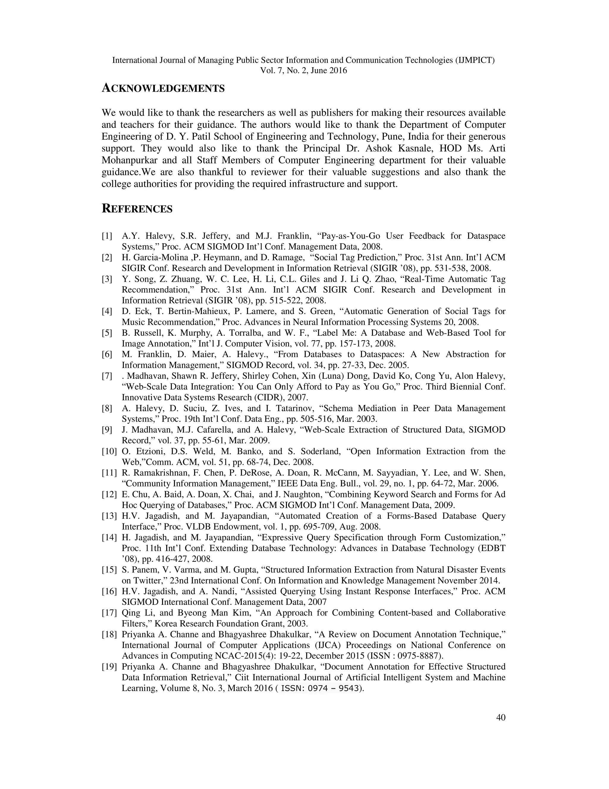 International Journal of Managing Public Sector Information and Communication Technologies (IJMPICT)
Vol. 7, No. 2, June 2016
40
ACKNOWLEDGEMENTS
We would like to thank the researchers as well as publishers for making their resources available
and teachers for their guidance. The authors would like to thank the Department of Computer
Engineering of D. Y. Patil School of Engineering and Technology, Pune, India for their generous
support. They would also like to thank the Principal Dr. Ashok Kasnale, HOD Ms. Arti
Mohanpurkar and all Staff Members of Computer Engineering department for their valuable
guidance.We are also thankful to reviewer for their valuable suggestions and also thank the
college authorities for providing the required infrastructure and support.
REFERENCES
[1] A.Y. Halevy, S.R. Jeffery, and M.J. Franklin, “Pay-as-You-Go User Feedback for Dataspace
Systems,” Proc. ACM SIGMOD Int’l Conf. Management Data, 2008.
[2] H. Garcia-Molina ,P. Heymann, and D. Ramage, “Social Tag Prediction,” Proc. 31st Ann. Int’l ACM
SIGIR Conf. Research and Development in Information Retrieval (SIGIR ’08), pp. 531-538, 2008.
[3] Y. Song, Z. Zhuang, W. C. Lee, H. Li, C.L. Giles and J. Li Q. Zhao, “Real-Time Automatic Tag
Recommendation,” Proc. 31st Ann. Int’l ACM SIGIR Conf. Research and Development in
Information Retrieval (SIGIR ’08), pp. 515-522, 2008.
[4] D. Eck, T. Bertin-Mahieux, P. Lamere, and S. Green, “Automatic Generation of Social Tags for
Music Recommendation,” Proc. Advances in Neural Information Processing Systems 20, 2008.
[5] B. Russell, K. Murphy, A. Torralba, and W. F., “Label Me: A Database and Web-Based Tool for
Image Annotation,” Int’l J. Computer Vision, vol. 77, pp. 157-173, 2008.
[6] M. Franklin, D. Maier, A. Halevy., “From Databases to Dataspaces: A New Abstraction for
Information Management,” SIGMOD Record, vol. 34, pp. 27-33, Dec. 2005.
[7] . Madhavan, Shawn R. Jeffery, Shirley Cohen, Xin (Luna) Dong, David Ko, Cong Yu, Alon Halevy,
“Web-Scale Data Integration: You Can Only Afford to Pay as You Go,” Proc. Third Biennial Conf.
Innovative Data Systems Research (CIDR), 2007.
[8] A. Halevy, D. Suciu, Z. Ives, and I. Tatarinov, “Schema Mediation in Peer Data Management
Systems,” Proc. 19th Int’l Conf. Data Eng., pp. 505-516, Mar. 2003.
[9] J. Madhavan, M.J. Cafarella, and A. Halevy, “Web-Scale Extraction of Structured Data, SIGMOD
Record,” vol. 37, pp. 55-61, Mar. 2009.
[10] O. Etzioni, D.S. Weld, M. Banko, and S. Soderland, “Open Information Extraction from the
Web,”Comm. ACM, vol. 51, pp. 68-74, Dec. 2008.
[11] R. Ramakrishnan, F. Chen, P. DeRose, A. Doan, R. McCann, M. Sayyadian, Y. Lee, and W. Shen,
“Community Information Management,” IEEE Data Eng. Bull., vol. 29, no. 1, pp. 64-72, Mar. 2006.
[12] E. Chu, A. Baid, A. Doan, X. Chai, and J. Naughton, “Combining Keyword Search and Forms for Ad
Hoc Querying of Databases,” Proc. ACM SIGMOD Int’l Conf. Management Data, 2009.
[13] H.V. Jagadish, and M. Jayapandian, “Automated Creation of a Forms-Based Database Query
Interface,” Proc. VLDB Endowment, vol. 1, pp. 695-709, Aug. 2008.
[14] H. Jagadish, and M. Jayapandian, “Expressive Query Specification through Form Customization,”
Proc. 11th Int’l Conf. Extending Database Technology: Advances in Database Technology (EDBT
’08), pp. 416-427, 2008.
[15] S. Panem, V. Varma, and M. Gupta, “Structured Information Extraction from Natural Disaster Events
on Twitter,” 23nd International Conf. On Information and Knowledge Management November 2014.
[16] H.V. Jagadish, and A. Nandi, “Assisted Querying Using Instant Response Interfaces,” Proc. ACM
SIGMOD International Conf. Management Data, 2007
[17] Qing Li, and Byeong Man Kim, “An Approach for Combining Content-based and Collaborative
Filters,” Korea Research Foundation Grant, 2003.
[18] Priyanka A. Channe and Bhagyashree Dhakulkar, “A Review on Document Annotation Technique,”
International Journal of Computer Applications (IJCA) Proceedings on National Conference on
Advances in Computing NCAC-2015(4): 19-22, December 2015 (ISSN : 0975-8887).
[19] Priyanka A. Channe and Bhagyashree Dhakulkar, “Document Annotation for Effective Structured
Data Information Retrieval,” Ciit International Journal of Artificial Intelligent System and Machine
Learning, Volume 8, No. 3, March 2016 ( ISSN: 0974 – 9543).
 