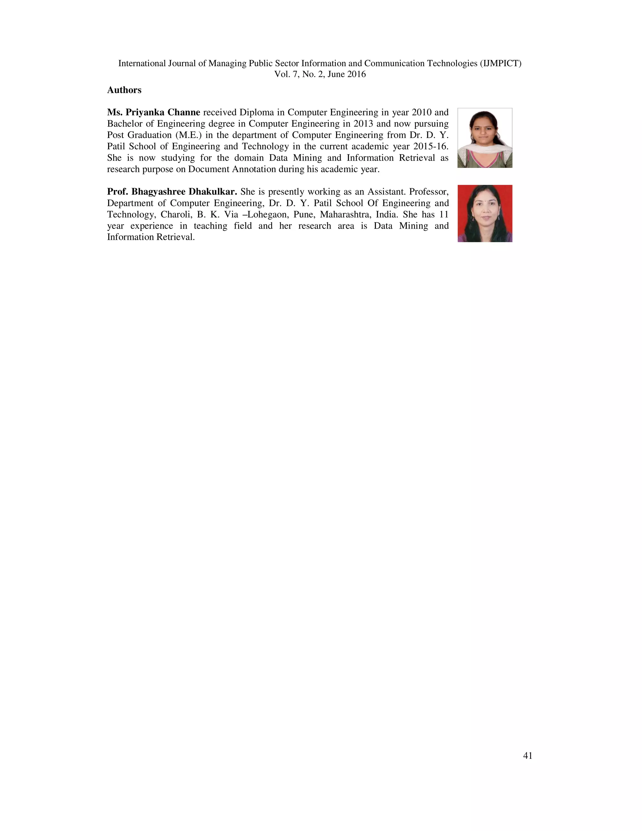 International Journal of Managing Public Sector Information and Communication Technologies (IJMPICT)
Vol. 7, No. 2, June 2016
41
Authors
Ms. Priyanka Channe received Diploma in Computer Engineering in year 2010 and
Bachelor of Engineering degree in Computer Engineering in 2013 and now pursuing
Post Graduation (M.E.) in the department of Computer Engineering from Dr. D. Y.
Patil School of Engineering and Technology in the current academic year 2015-16.
She is now studying for the domain Data Mining and Information Retrieval as
research purpose on Document Annotation during his academic year.
Prof. Bhagyashree Dhakulkar. She is presently working as an Assistant. Professor,
Department of Computer Engineering, Dr. D. Y. Patil School Of Engineering and
Technology, Charoli, B. K. Via –Lohegaon, Pune, Maharashtra, India. She has 11
year experience in teaching field and her research area is Data Mining and
Information Retrieval.
 