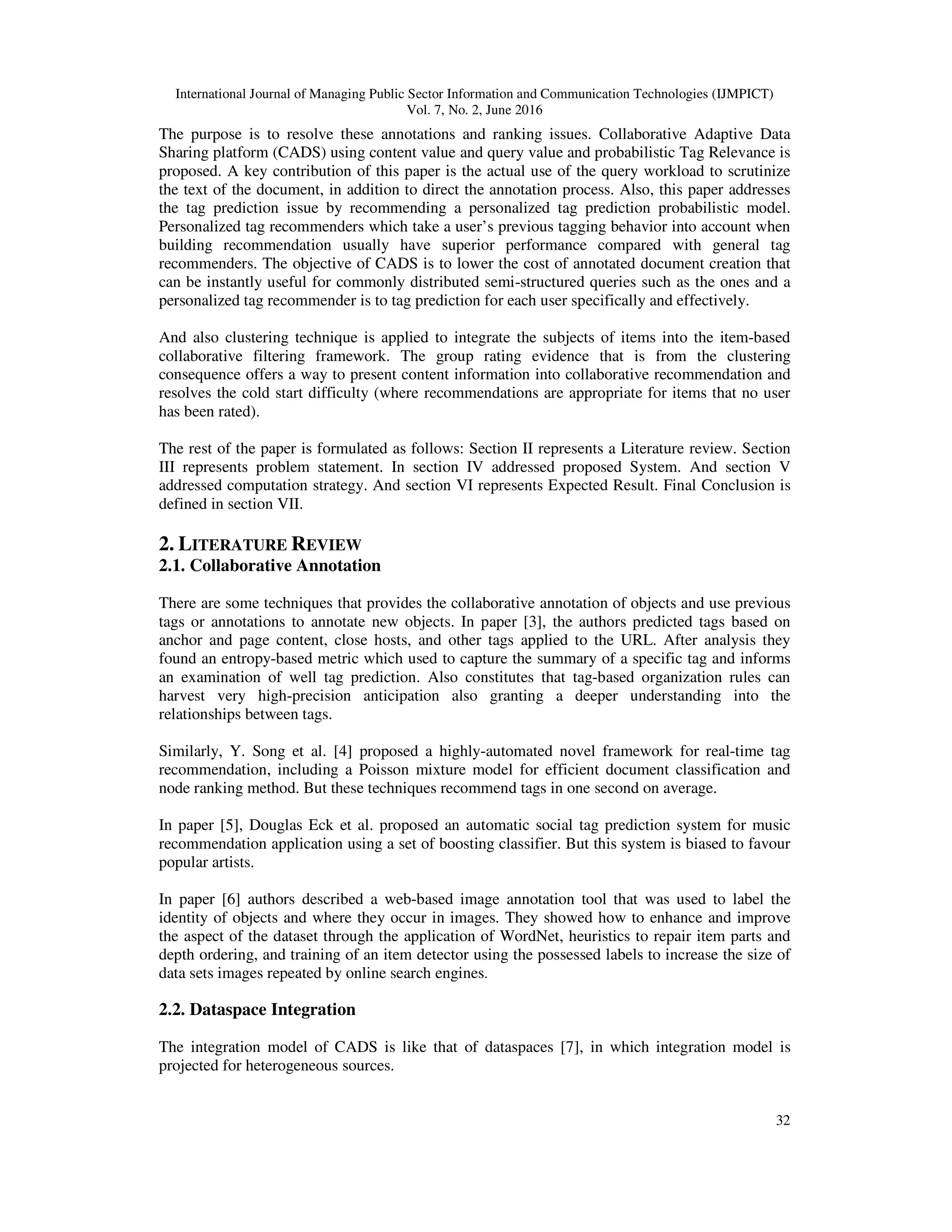 International Journal of Managing Public Sector Information and Communication Technologies (IJMPICT)
Vol. 7, No. 2, June 2016
32
The purpose is to resolve these annotations and ranking issues. Collaborative Adaptive Data
Sharing platform (CADS) using content value and query value and probabilistic Tag Relevance is
proposed. A key contribution of this paper is the actual use of the query workload to scrutinize
the text of the document, in addition to direct the annotation process. Also, this paper addresses
the tag prediction issue by recommending a personalized tag prediction probabilistic model.
Personalized tag recommenders which take a user’s previous tagging behavior into account when
building recommendation usually have superior performance compared with general tag
recommenders. The objective of CADS is to lower the cost of annotated document creation that
can be instantly useful for commonly distributed semi-structured queries such as the ones and a
personalized tag recommender is to tag prediction for each user specifically and effectively.
And also clustering technique is applied to integrate the subjects of items into the item-based
collaborative filtering framework. The group rating evidence that is from the clustering
consequence offers a way to present content information into collaborative recommendation and
resolves the cold start difficulty (where recommendations are appropriate for items that no user
has been rated).
The rest of the paper is formulated as follows: Section II represents a Literature review. Section
III represents problem statement. In section IV addressed proposed System. And section V
addressed computation strategy. And section VI represents Expected Result. Final Conclusion is
defined in section VII.
2. LITERATURE REVIEW
2.1. Collaborative Annotation
There are some techniques that provides the collaborative annotation of objects and use previous
tags or annotations to annotate new objects. In paper [3], the authors predicted tags based on
anchor and page content, close hosts, and other tags applied to the URL. After analysis they
found an entropy-based metric which used to capture the summary of a specific tag and informs
an examination of well tag prediction. Also constitutes that tag-based organization rules can
harvest very high-precision anticipation also granting a deeper understanding into the
relationships between tags.
Similarly, Y. Song et al. [4] proposed a highly-automated novel framework for real-time tag
recommendation, including a Poisson mixture model for efficient document classification and
node ranking method. But these techniques recommend tags in one second on average.
In paper [5], Douglas Eck et al. proposed an automatic social tag prediction system for music
recommendation application using a set of boosting classifier. But this system is biased to favour
popular artists.
In paper [6] authors described a web-based image annotation tool that was used to label the
identity of objects and where they occur in images. They showed how to enhance and improve
the aspect of the dataset through the application of WordNet, heuristics to repair item parts and
depth ordering, and training of an item detector using the possessed labels to increase the size of
data sets images repeated by online search engines.
2.2. Dataspace Integration
The integration model of CADS is like that of dataspaces [7], in which integration model is
projected for heterogeneous sources.
 