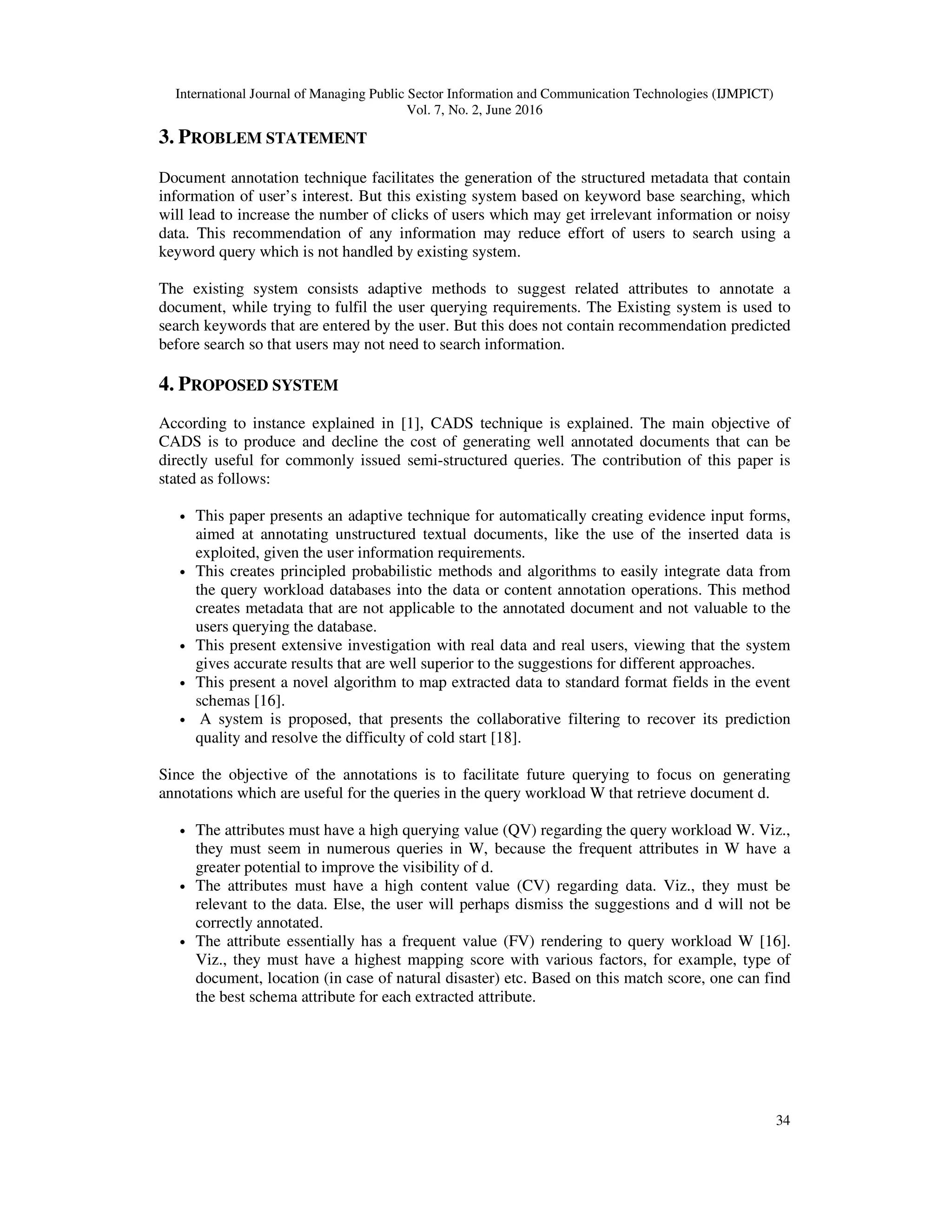 International Journal of Managing Public Sector Information and Communication Technologies (IJMPICT)
Vol. 7, No. 2, June 2016
34
3. PROBLEM STATEMENT
Document annotation technique facilitates the generation of the structured metadata that contain
information of user’s interest. But this existing system based on keyword base searching, which
will lead to increase the number of clicks of users which may get irrelevant information or noisy
data. This recommendation of any information may reduce effort of users to search using a
keyword query which is not handled by existing system.
The existing system consists adaptive methods to suggest related attributes to annotate a
document, while trying to fulfil the user querying requirements. The Existing system is used to
search keywords that are entered by the user. But this does not contain recommendation predicted
before search so that users may not need to search information.
4. PROPOSED SYSTEM
According to instance explained in [1], CADS technique is explained. The main objective of
CADS is to produce and decline the cost of generating well annotated documents that can be
directly useful for commonly issued semi-structured queries. The contribution of this paper is
stated as follows:
• This paper presents an adaptive technique for automatically creating evidence input forms,
aimed at annotating unstructured textual documents, like the use of the inserted data is
exploited, given the user information requirements.
• This creates principled probabilistic methods and algorithms to easily integrate data from
the query workload databases into the data or content annotation operations. This method
creates metadata that are not applicable to the annotated document and not valuable to the
users querying the database.
• This present extensive investigation with real data and real users, viewing that the system
gives accurate results that are well superior to the suggestions for different approaches.
• This present a novel algorithm to map extracted data to standard format fields in the event
schemas [16].
• A system is proposed, that presents the collaborative filtering to recover its prediction
quality and resolve the difficulty of cold start [18].
Since the objective of the annotations is to facilitate future querying to focus on generating
annotations which are useful for the queries in the query workload W that retrieve document d.
• The attributes must have a high querying value (QV) regarding the query workload W. Viz.,
they must seem in numerous queries in W, because the frequent attributes in W have a
greater potential to improve the visibility of d.
• The attributes must have a high content value (CV) regarding data. Viz., they must be
relevant to the data. Else, the user will perhaps dismiss the suggestions and d will not be
correctly annotated.
• The attribute essentially has a frequent value (FV) rendering to query workload W [16].
Viz., they must have a highest mapping score with various factors, for example, type of
document, location (in case of natural disaster) etc. Based on this match score, one can find
the best schema attribute for each extracted attribute.
 