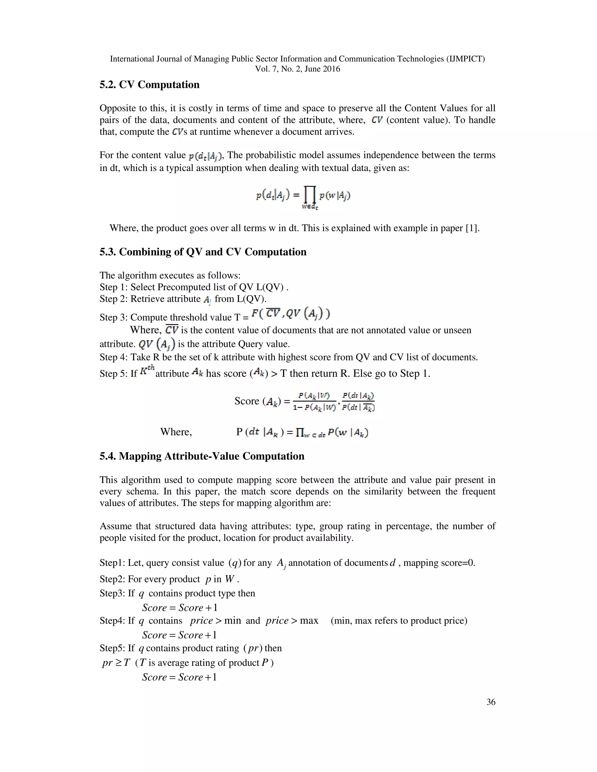 International Journal of Managing Public Sector Information and Communication Technologies (IJMPICT)
Vol. 7, No. 2, June 2016
36
5.2. CV Computation
Opposite to this, it is costly in terms of time and space to preserve all the Content Values for all
pairs of the data, documents and content of the attribute, where, (content value). To handle
that, compute the s at runtime whenever a document arrives.
For the content value , The probabilistic model assumes independence between the terms
in dt, which is a typical assumption when dealing with textual data, given as:
Where, the product goes over all terms w in dt. This is explained with example in paper [1].
5.3. Combining of QV and CV Computation
The algorithm executes as follows:
Step 1: Select Precomputed list of QV L(QV) .
Step 2: Retrieve attribute from L(QV).
Step 3: Compute threshold value T =
Where, is the content value of documents that are not annotated value or unseen
attribute. is the attribute Query value.
Step 4: Take R be the set of k attribute with highest score from QV and CV list of documents.
Step 5: If attribute has score ( ) > T then return R. Else go to Step 1.
Score ( ) =
Where, P ( ) =
5.4. Mapping Attribute-Value Computation
This algorithm used to compute mapping score between the attribute and value pair present in
every schema. In this paper, the match score depends on the similarity between the frequent
values of attributes. The steps for mapping algorithm are:
Assume that structured data having attributes: type, group rating in percentage, the number of
people visited for the product, location for product availability.
Step1: Let, query consist value )(q for any jA annotation of documents d , mapping score=0.
Step2: For every product p in W .
Step3: If q contains product type then
1+= ScoreScore
Step4: If q contains min>price and max>price (min, max refers to product price)
1+= ScoreScore
Step5: If q contains product rating )(pr then
Tpr ≥ (T is average rating of product P )
1+= ScoreScore
 