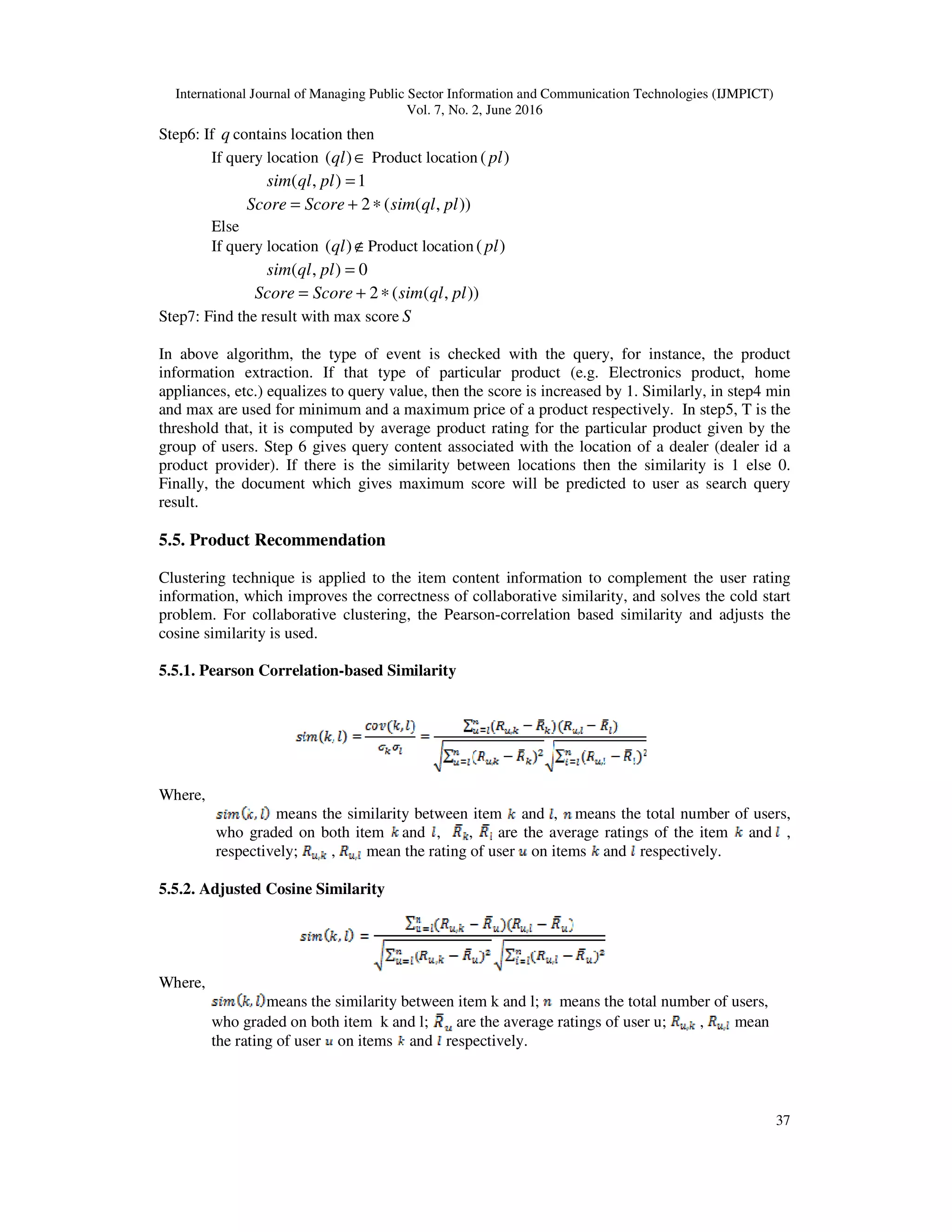 International Journal of Managing Public Sector Information and Communication Technologies (IJMPICT)
Vol. 7, No. 2, June 2016
37
Step6: If q contains location then
If query location ∈)(ql Product location )(pl
1),( =plqlsim
)),((2 plqlsimScoreScore ∗+=
Else
If query location ∉)(ql Product location )(pl
0),( =plqlsim
)),((2 plqlsimScoreScore ∗+=
Step7: Find the result with max score S
In above algorithm, the type of event is checked with the query, for instance, the product
information extraction. If that type of particular product (e.g. Electronics product, home
appliances, etc.) equalizes to query value, then the score is increased by 1. Similarly, in step4 min
and max are used for minimum and a maximum price of a product respectively. In step5, T is the
threshold that, it is computed by average product rating for the particular product given by the
group of users. Step 6 gives query content associated with the location of a dealer (dealer id a
product provider). If there is the similarity between locations then the similarity is 1 else 0.
Finally, the document which gives maximum score will be predicted to user as search query
result.
5.5. Product Recommendation
Clustering technique is applied to the item content information to complement the user rating
information, which improves the correctness of collaborative similarity, and solves the cold start
problem. For collaborative clustering, the Pearson-correlation based similarity and adjusts the
cosine similarity is used.
5.5.1. Pearson Correlation-based Similarity
Where,
means the similarity between item and , means the total number of users,
who graded on both item and , , are the average ratings of the item and ,
respectively; , mean the rating of user on items and respectively.
5.5.2. Adjusted Cosine Similarity
Where,
means the similarity between item k and l; means the total number of users,
who graded on both item k and l; are the average ratings of user u; , mean
the rating of user on items and respectively.
 