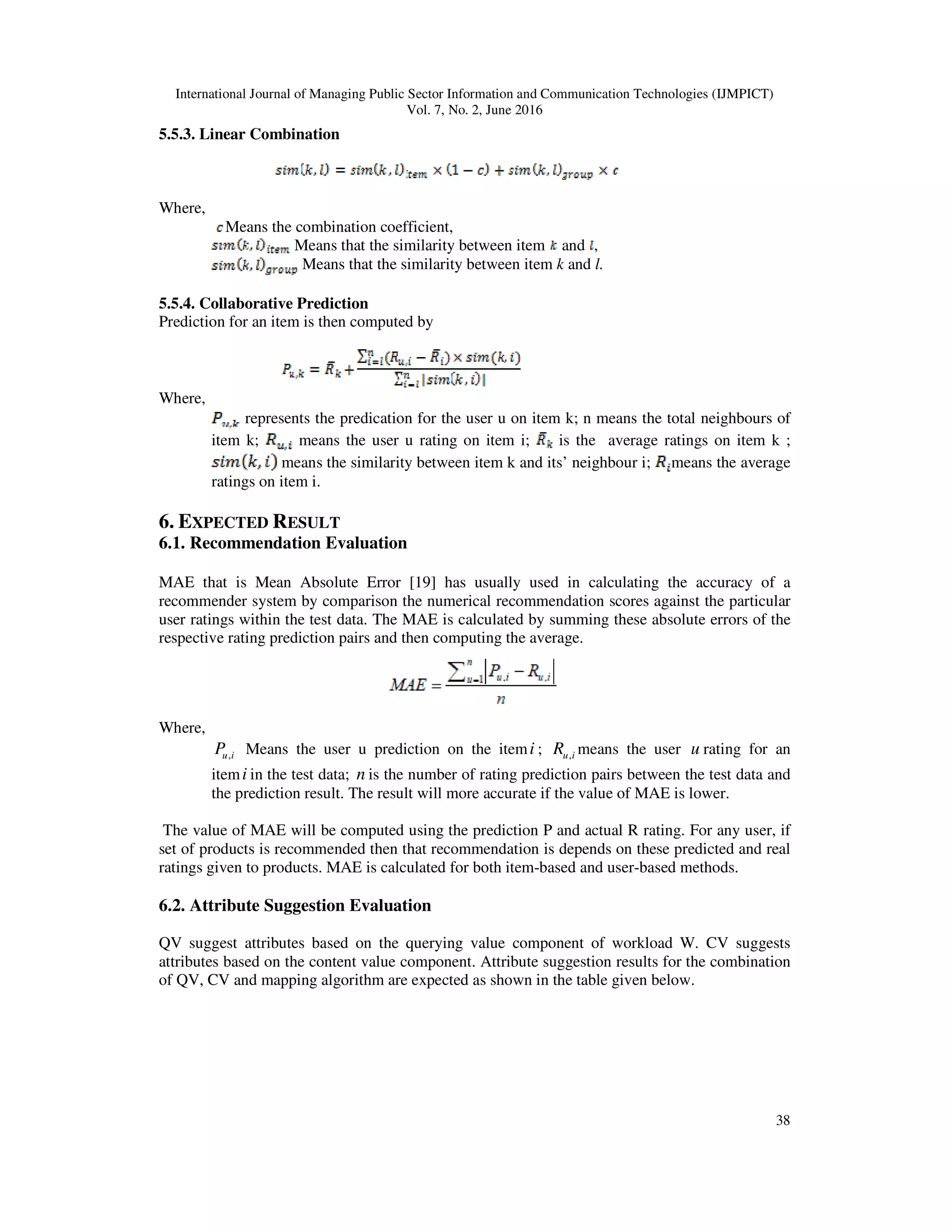 International Journal of Managing Public Sector Information and Communication Technologies (IJMPICT)
Vol. 7, No. 2, June 2016
38
5.5.3. Linear Combination
Where,
Means the combination coefficient,
Means that the similarity between item and ,
Means that the similarity between item k and l.
5.5.4. Collaborative Prediction
Prediction for an item is then computed by
Where,
represents the predication for the user u on item k; n means the total neighbours of
item k; means the user u rating on item i; is the average ratings on item k ;
means the similarity between item k and its’ neighbour i; means the average
ratings on item i.
6. EXPECTED RESULT
6.1. Recommendation Evaluation
MAE that is Mean Absolute Error [19] has usually used in calculating the accuracy of a
recommender system by comparison the numerical recommendation scores against the particular
user ratings within the test data. The MAE is calculated by summing these absolute errors of the
respective rating prediction pairs and then computing the average.
Where,
iuP , Means the user u prediction on the itemi ; iuR , means the user u rating for an
itemi in the test data; n is the number of rating prediction pairs between the test data and
the prediction result. The result will more accurate if the value of MAE is lower.
The value of MAE will be computed using the prediction P and actual R rating. For any user, if
set of products is recommended then that recommendation is depends on these predicted and real
ratings given to products. MAE is calculated for both item-based and user-based methods.
6.2. Attribute Suggestion Evaluation
QV suggest attributes based on the querying value component of workload W. CV suggests
attributes based on the content value component. Attribute suggestion results for the combination
of QV, CV and mapping algorithm are expected as shown in the table given below.
 
