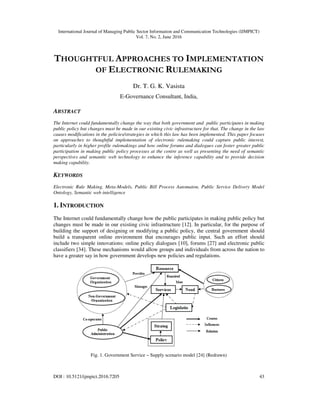 International Journal of Managing Public Sector Information and Communication Technologies (IJMPICT)
Vol. 7, No. 2, June 2016
DOI : 10.5121/ijmpict.2016.7205 43
THOUGHTFUL APPROACHES TO IMPLEMENTATION
OF ELECTRONIC RULEMAKING
Dr. T. G. K. Vasista
E-Governance Consultant, India,
ABSTRACT
The Internet could fundamentally change the way that both government and public participates in making
public policy but changes must be made in our existing civic infrastructure for that. The change in the law
causes modifications in the policies/strategies in which this law has been implemented. This paper focuses
on approaches to thoughtful implementation of electronic rulemaking could capture public interest,
particularly in higher profile rulemakings and how online forums and dialogues can foster greater public
participation in making public policy processes at the centre as well as presenting the need of semantic
perspectives and semantic web technology to enhance the inference capability and to provide decision
making capability.
KEYWORDS
Electronic Rule Making, Meta-Models, Public Bill Process Automaton, Public Service Delivery Model
Ontology, Semantic web intelligence
1. INTRODUCTION
The Internet could fundamentally change how the public participates in making public policy but
changes must be made in our existing civic infrastructure [12]. In particular, for the purpose of
building the support of designing or modifying a public policy, the central government should
build a transparent online environment that encourages public input. Such an effort should
include two simple innovations: online policy dialogues [10], forums [27] and electronic public
classifiers [34]. These mechanisms would allow groups and individuals from across the nation to
have a greater say in how government develops new policies and regulations.
Fig. 1. Government Service – Supply scenario model [24] (Redrawn)
 