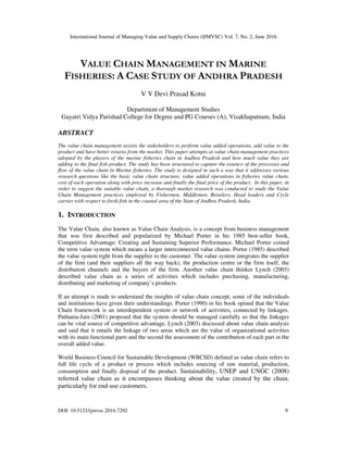 International Journal of Managing Value and Supply Chains (IJMVSC) Vol. 7, No. 2, June 2016
DOI: 10.5121/ijmvsc.2016.7202 9
VALUE CHAIN MANAGEMENT IN MARINE
FISHERIES: A CASE STUDY OF ANDHRA PRADESH
V V Devi Prasad Kotni
Department of Management Studies
Gayatri Vidya Parishad College for Degree and PG Courses (A), Visakhapatnam, India
ABSTRACT
The value chain management assists the stakeholders to perform value added operations, add value to the
product and have better returns from the market. This paper attempts at value chain management practices
adopted by the players of the marine fisheries chain in Andhra Pradesh and how much value they are
adding to the final fish product. The study has been structured to capture the essence of the processes and
flow of the value chain in Marine fisheries. The study is designed in such a way that it addresses various
research questions like the basic value chain structure, value added operations in fisheries value chain,
cost of each operation along with price increase and finally the final price of the product. In this paper, in
order to suggest the suitable value chain, a thorough market research was conducted to study the Value
Chain Management practices employed by Fishermen, Middlemen, Retailers, Head loaders and Cycle
carrier with respect to fresh fish in the coastal area of the State of Andhra Pradesh, India.
1. INTRODUCTION
The Value Chain, also known as Value Chain Analysis, is a concept from business management
that was first described and popularized by Michael Porter in his 1985 best-seller book,
Competitive Advantage: Creating and Sustaining Superior Performance. Michael Porter coined
the term value system which means a larger interconnected value chains. Porter (1985) described
the value system right from the supplier to the customer. The value system integrates the supplier
of the firm (and their suppliers all the way back), the production centre or the firm itself, the
distribution channels and the buyers of the firm. Another value chain thinker Lynch (2003)
described value chain as a series of activities which includes purchasing, manufacturing,
distributing and marketing of company’s products.
If an attempt is made to understand the insights of value chain concept, some of the individuals
and institutions have given their understandings. Porter (1990) in his book opined that the Value
Chain framework is an interdependent system or network of activities, connected by linkages.
Pathania-Jain (2001) proposed that the system should be managed carefully so that the linkages
can be vital source of competitive advantage. Lynch (2003) discussed about value chain analysis
and said that it entails the linkage of two areas which are the value of organizational activities
with its main functional parts and the second the assessment of the contribution of each part in the
overall added value.
World Business Council for Sustainable Development (WBCSD) defined as value chain refers to
full life cycle of a product or process which includes sourcing of raw material, production,
consumption and finally disposal of the product. Sustainability, UNEP and UNGC (2008)
referred value chain as it encompasses thinking about the value created by the chain,
particularly for end-use customers.
 