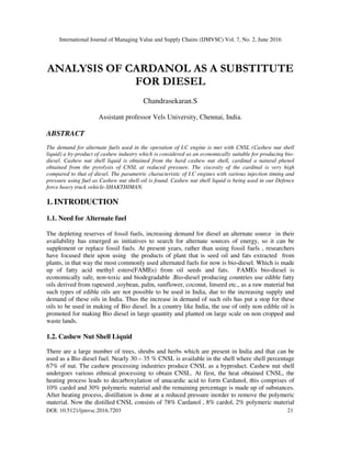 International Journal of Managing Value and Supply Chains (IJMVSC) Vol. 7, No. 2, June 2016
DOI: 10.5121/ijmvsc.2016.7203 21
ANALYSIS OF CARDANOL AS A SUBSTITUTE
FOR DIESEL
Chandrasekaran.S
Assistant professor Vels University, Chennai, India.
ABSTRACT
The demand for alternate fuels used in the operation of I.C engine is met with CNSL (Cashew nut shell
liquid) a by-product of cashew industry which is considered as an economically suitable for producing bio-
diesel. Cashew nut shell liquid is obtained from the hard cashew nut shell, cardinal a natural phenol
obtained from the pyrolysis of CNSL at reduced pressure. The viscosity of the cardinal is very high
compared to that of diesel. The parametric characteristic of I.C engines with various injection timing and
pressure using fuel as Cashew nut shell oil is found. Cashew nut shell liquid is being used in our Defence
force heavy truck vehicle-SHAKTHIMAN.
1. INTRODUCTION
1.1. Need for Alternate fuel
The depleting reserves of fossil fuels, increasing demand for diesel an alternate source in their
availability has emerged as initiatives to search for alternate sources of energy, so it can be
supplement or replace fossil fuels. At present years, rather than using fossil fuels , researchers
have focused their upon using the products of plant that is seed oil and fats extracted from
plants, in that way the most commonly used alternated fuels for now is bio-diesel. Which is made
up of fatty acid methyl esters(FAMEs) from oil seeds and fats. FAMEs bio-diesel is
economically safe, non-toxic and biodegradable .Bio-diesel producing countries use edible fatty
oils derived from rapeseed ,soybean, palm, sunflower, coconut, linseed etc., as a raw material but
such types of edible oils are not possible to be used in India, due to the increasing supply and
demand of these oils in India. Thus the increase in demand of such oils has put a stop for these
oils to be used in making of Bio diesel. In a country like India, the use of only non edible oil is
promoted for making Bio diesel in large quantity and planted on large scale on non cropped and
waste lands.
1.2. Cashew Nut Shell Liquid
There are a large number of trees, shrubs and herbs which are present in India and that can be
used as a Bio diesel fuel. Nearly 30 – 35 % CNSL is available in the shell where shell percentage
67% of nut. The cashew processing industries produce CNSL as a byproduct. Cashew nut shell
undergoes various ethnical processing to obtain CNSL. At first, the heat obtained CNSL, the
heating process leads to decarboxylation of anacardic acid to form Cardanol, this comprises of
10% cardol and 30% polymeric material and the remaining percentage is made up of substances.
After heating process, distillation is done at a reduced pressure inorder to remove the polymeric
material. Now the distilled CNSL consists of 78% Cardanol , 8% cardol, 2% polymeric material
 