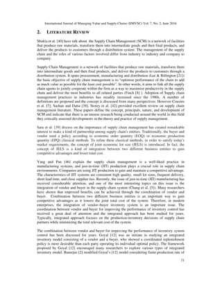 International Journal of Managing Value and Supply Chains (IJMVSC) Vol. 7, No. 2, June 2016
31
2. LITERATURE REVIEW
Shukla et al. [40] have talk about the Supply Chain Management (SCM) is a network of facilities
that produce raw materials, transform them into intermediate goods and then final products, and
deliver the products to customers through a distribution system. The management of the supply
chain and the roles of various factors involved differ from industry to industry and company to
company.
Supply Chain Management is a network of facilities that produce raw materials, transform them
into intermediate goods and then final products, and deliver the products to customers through a
distribution system. It spans procurement, manufacturing and distribution (Lee & Billington [21])
the basic objective of supply chain management is to “optimize performance of the chain to add
as much value as possible for the least cost possible”. In other words, it aims to link all the supply
chain agents to jointly cooperate within the firm as a way to maximize productivity in the supply
chain and deliver the most benefits to all related parties (Finch [8] ). Adoption of Supply chain
management practices in industries has steadily increased since the 1980s. A number of
definitions are proposed and the concept is discussed from many perspectives. However Cousins
et al. [7]; Sachan and Datta [38]; Storey et al. [42] provided excellent review on supply chain
management literature. These papers define the concept, principals, nature, and development of
SCM and indicate that there is an intense research being conducted around the world in this field
they critically assessed developments in the theory and practice of supply management.
Sara et al. [39] discuss on the importance of supply chain management has created remarkable
interest to make a kind of partnership among supply chain's entities. Traditionally, the buyer and
vendor used a policy according to economic order quantity (EOQ) or economic production
quantity (EPQ) classical methods. To refine these classical methods, in order to satisfy today's
market requirements, the concept of joint economic lot size (JELS) is introduced. In fact, the
concept of JELS is a kind of integration between two different business entities to gain
competitive advantages and lesser total cost.
Yang and Pan [46] explain the supply chain management is a well-liked practice in
manufacturing systems, and just-in-time (JIT) production plays a crucial role in supply chain
environments. Companies are using JIT production to gain and maintain a competitive advantage.
The characteristics of JIT systems are consistent high quality, small lot sizes, frequent delivery,
short lead time, and close supplier ties. Recently, the issue of just-in-time (JIT) manufacturing has
received considerable attention, and one of the most interesting topics on this issue is the
integration of vendor and buyer in the supply chain system (Chang et al. [5]). Many researchers
have shown that improved benefits can be achieved through the coordination of vendor and
buyer. Combination between two different business entities is an important way to gain
competitive advantages as it lowers the joint total cost of the system. Therefore, in modern
enterprises, the integration of vendor–buyer inventory system is an important issue. The
coordination between vendor and buyer for improving the performance of inventory control has
received a great deal of attention and the integrated approach has been studied for years.
Typically, integrated approach focuses on the production-inventory decisions of supply chain
partners while minimizing the total relevant cost of the system.
The combination between vendor and buyer for improving the performance of inventory system
control has been discussed for years. Goyal [12] was an initiate in studying an integrated
inventory model consisting of a vendor and a buyer, who showed a coordinated replenishment
policy is more desirable than each party operating its individual optimal policy. The framework
proposed by Goyal [12] encouraged many researchers to explore various types of integrated
inventory model. Banerjee [2] modified Goyal’s [12] model considering finite production rate of
 