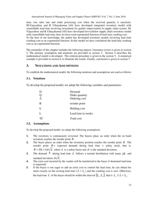 International Journal of Managing Value and Supply Chains (IJMVSC) Vol. 7, No. 2, June 2016
33
time, lost sales rate and order processing cost when the received quantity is uncertain.
M.Vijayashree and R Uthayakumar [44] have developed integrated inventory model with
controllable lead time involving investment for quality improvement in supply chain system. M.
Vijayashree and R Uthayakumar [45] have developed two-echelon supply chain inventory model
with controllable lead time, here we have used exponential function of lead time crashing cost.
To the best of our knowledge, the author has developed inventory models involving lead time
crashing cost as an exponential function. In this model we have considered the lead time crashing
cost as an exponential function.
The remainder of this chapter includes the following aspects: Literature review is given in section
2. The primary assumption and notations are provided in section 3. Section 4 describes the
mathematical model is developed. The solution procedure is given in the section 5. A numerical
example is provided in section 6, to illustrate the results. Finally, conclusion is given in section 7.
3. NOTATIONS AND ASSUMPTIONS
To establish the mathematical model, the following notations and assumptions are used as follows
3.1. Notations
To develop the proposed model, we adopt the following variables and parameters
D Demand
Q Order quantity
A Ordering cost
R reorder point
h Holding cost
L Lead time in weeks
TC Total cost
3.2. Assumptions
To develop the proposed model, we adopt the following assumptions
1. The inventory is continuously reviewed. The buyers place an order when the on hand
inventory reaches the reorder point R .
2. The buyer places an order when the inventory position reaches the reorder point R . The
reorder point R = expected demand during lead time + safety stock, that is,
LkDLR σ+= where k is a safety factor and σ is the standard deviation.
3. The demand X during lead time L follows a normal distribution with mean Lµ and
standard deviation Lσ .
4. The extra cost incurred by the vendor will be transferred to the buyer if shortened lead time
is requested.
5. If the buyer is not eager to add an extra cost to control the lead time, he can obtain his
items exactly on the existing lead time ( eLL = ) and the crashing cost is zero. Otherwise,
the lead time L of the buyer should be within the interval [ ]se LL , , that is es LLL <≤ .
 