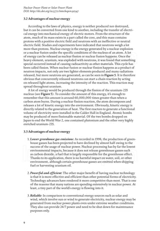 9
Nuclear Power Plant or Solar Power Plant
DOI: http://dx.doi.org/10.5772/intechopen.92547
3.2 Advantages of nuclear energy
According to the laws of physics, energy is neither produced nor destroyed,
but it can be converted from one kind to another, including the transfer of electri-
cal energy into mechanical energy of electric motors. From the structure of the
atom, much of its mass exists in a part called the core, and this mass contains
protons with a positive electric field and neutrons with an ineffective or neutral
electric field. Studies and experiments have indicated that neutrons weigh a lot
more than protons. Nuclear energy is the energy generated by a nuclear explosion
or a nuclear fusion under the specific conditions of the nucleus of an atom. A lot
of energy can be released as nuclear fission or nuclear fusion happens. Once the
heavy element, uranium, was exploded with neutrons, it was found that something
special occurred instead of causing radioactivity as other materials. This cycle has
been called fission. When nuclear fusion or nuclear fission happens as a product of
neutron impacts, not only are two lighter elements produced and many radiations
released, but more neutrons are generated, as can be seen in Figure 5. It is therefore
obvious that concurrently released neutrons can start a chain reaction by acting
on released light atoms, increasing the intensity of the reaction. This reaction may
spread throughout uranium.
A lot of energy would be produced through the fission of the uranium-235
nucleus (see Figure 5). To consider the amount of this energy, it’s enough to
remember that this amount is around 60,000,000 times greater than when a
carbon atom burns. During a nuclear fission reaction, the atom decomposes and
releases a lot of kinetic energy into the environment. Obviously, kinetic energy is
directly related to the generation of heat. The first reactors to generate a functional
volume of electricity were installed in the Calder Hall in England. Atomic bombs
may be produced of mere fissionable material. Of the two bombs dropped on
Japan to end the World War 2, one contained plutonium and the other very highly
enriched uranium-235.
3.3 Advantages of nuclear energy
1.Lower greenhouse gas emissions: As recorded in 1998, the production of green-
house gasses has been projected to have declined by almost half owing to the
success of the usage of nuclear power. Nuclear processing has by far the lowest
environmental impacts, because it does not release greenhouse gasses such
as carbon dioxide, a fuel that is largely responsible for the greenhouse effect.
Thanks to its application, there is no harmful impact on water, soil, or other
environment, although certain greenhouse gasses are emitted when shipping
fuel or harvesting uranium oil.
2.Powerful and efficient: The other major benefit of having nuclear technology
is that it is more effective and efficient than other potential forms of electricity.
Technology advances have rendered it more competitive than most. That is one
of the reasons that many nations are spending extensively in nuclear power. At
least, a tiny part of the world’s energy is flowing into it.
3.Reliable: In comparison to conventional energy sources such as solar and
wind, which involve sun or wind to generate electricity, nuclear energy may be
generated from nuclear power plants even under extreme weather conditions.
They also can provide 24/7 power and need to be shut down for maintenance
purposes only.
 
