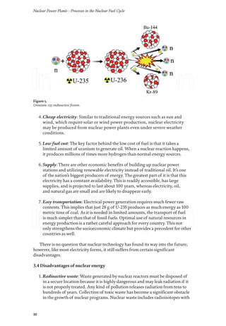 Nuclear Power Plants - Processes in the Nuclear Fuel Cycle
10
4.Cheap electricity: Similar to traditional energy sources such as sun and
wind, which require solar or wind power production, nuclear electricity
may be produced from nuclear power plants even under severe weather
conditions.
5.Low fuel cost: The key factor behind the low cost of fuel is that it takes a
limited amount of uranium to generate oil. When a nuclear reaction happens,
it produces millions of times more hydrogen than normal energy sources.
6.Supply: There are other economic benefits of building up nuclear power
stations and utilizing renewable electricity instead of traditional oil. It’s one
of the nation’s biggest producers of energy. The greatest part of it is that this
electricity has a constant availability. This is readily accessible, has large
supplies, and is projected to last about 100 years, whereas electricity, oil,
and natural gas are small and are likely to disappear early.
7.Easy transportation: Electrical power generation requires much fewer raw
contents. This implies that just 28 g of U-235 produces as much energy as 100
metric tons of coal. As it is needed in limited amounts, the transport of fuel
is much simpler than that of fossil fuels. Optimal use of natural resources in
energy production is a rather careful approach for every country. This not
only strengthens the socioeconomic climate but provides a precedent for other
countries as well.
There is no question that nuclear technology has found its way into the future;
however, like most electricity forms, it still suffers from certain significant
disadvantages.
3.4 Disadvantages of nuclear energy
1.Radioactive waste: Waste generated by nuclear reactors must be disposed of
in a secure location because it is highly dangerous and may leak radiation if it
is not properly treated. Any kind of pollution releases radiation from tens to
hundreds of years. Collection of toxic waste has become a significant obstacle
in the growth of nuclear programs. Nuclear waste includes radioisotopes with
Figure 5.
Uranium-235 radioactive fission.
 