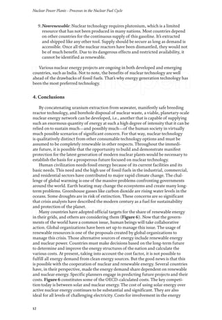 Nuclear Power Plants - Processes in the Nuclear Fuel Cycle
12
9.Nonrenewable: Nuclear technology requires plutonium, which is a limited
resource that has not been produced in many nations. Most countries depend
on other countries for the continuous supply of this gasoline. It’s extracted
and shipped like any other tool. Supply should be secure as long as demand is
accessible. Once all the nuclear reactors have been dismantled, they would not
be of much benefit. Due to its dangerous effects and restricted availability, it
cannot be identified as renewable.
Various nuclear energy projects are ongoing in both developed and emerging
countries, such as India. Not to note, the benefits of nuclear technology are well
ahead of the drawbacks of fossil fuels. That’s why energy generation technology has
been the most preferred technology.
4. Conclusions
By concatenating uranium extraction from seawater, manifestly safe breeding
reactor technology, and borehole disposal of nuclear waste, a viable, planetary-scale
nuclear energy network can be developed, i.e., another that is capable of supplying
such an enormous quantity of energy at such a high degree of intensity that it can be
relied on to sustain much—and possibly much—of the human society in virtually
much possible scenarios of significant concern. For that way, nuclear technology
is qualitatively distinct from other consumable technology options and must be
assumed to be completely renewable in other respects. Throughout the immedi-
ate future, it is possible that the opportunity to build and demonstrate manifest
protection for the latest generation of modern nuclear plants would be necessary to
establish the basis for a prosperous future focused on nuclear technology.
Human civilization needs fossil energy because of its current facilities and its
basic needs. This need and the high use of fossil fuels in the industrial, commercial,
and residential sectors have contributed to major rapid climate change. The chal-
lenge of global warming is one of the massive problems confronting governments
around the world. Earth heating may change the ecosystems and create many long-
term problems. Greenhouse gasses like carbon dioxide are rising water levels in the
oceans. Some droughts are in risk of extinction. These concerns are so significant
that crisis analysts have described the modern century as a fuel for sustainability
and protection of the planet.
Many countries have adopted official targets for the share of renewable energy
in their grids, and others are considering them (Figure 6). Now that the govern-
ments of the world have a common issue, human beings will take collaborative
action. Global organizations have been set up to manage this issue. The usage of
renewable resources is one of the proposals created by global organizations to
manage this crisis. Those alternative sources of energy include renewable energy
and nuclear power. Countries must make decisions based on the long-term future
to determine and improve the energy structures of the nation and calculate the
various costs. At present, taking into account the cost factor, it is not possible to
fulfill all energy demand from clean energy sources. But the good news is that this
is possible with the cooperation of nuclear and renewable energy. Several countries
have, in their perspective, made the energy demand share dependent on renewable
and nuclear energy. Specific planners engage in predicting future projects and their
costs. Figure 6 constitutes some of the OECD-calculated costs. The key competi-
tion today is between solar and nuclear energy. The cost of using solar energy over
active nuclear energy continues to be substantial and significant. They are also
ideal for all levels of challenging electricity. Costs for involvement in the energy
 