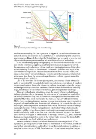 13
Nuclear Power Plant or Solar Power Plant
DOI: http://dx.doi.org/10.5772/intechopen.92547
market are assessed by the OECD per year. In Figure 6, the authors made the data
comprehensible. Six countries pioneered the use of nuclear energy and renewable
energy sources. Figure 6 shows that the United States has been able to keep the cost
of participating energy resources low, with the highest level of technology.
If the nuclear energy program is properly and sustainable way installed and the
cost limit is eliminated, supplying electricity from nuclear energy resources will
be reasonable and resolve these critical challenges for decades to come. It therefore
seems necessary that we, as founders and citizens of a global society, begin to lay
down the technological and structural foundations that will enable a viable, full-
scale nuclear energy network to become operational in the immediate future while
at the same time doing the same with regard to other realistic types of renewable
energy supply on a scale [14].
One of the problems for nuclear power plants, as discussed earlier, is the diffi-
culty of supplying 100 percent of electricity through these power plants. If we allow
the setup and control share to be 10 percent and that share is given by solar energy,
then the problem will be solved. However, if their share is assumed to be relatively
large, then the cost of the system will increase, presenting another challenge.
These are rather heroic calculations given the paucity of sources, but they do
indicate plausible effects. Increasing the penetration of renewable has small effect
on backup costs since they tend to increase in direct proportion to the renewable
capacity (MW) that needs backup and the increased capacity adds proportional
MWh. However, balancing costs increase because more spinning reserve capacity is
required at lower load factors. Since research is lowering the price of the solar-con-
nected grid, the next problem is network costs. When renewable sources of energy
such as photovoltaic systems manage to meet a district or village’s full demands,
then there will be a crisis. Power plants continue to use energy for spending net-
works indefinitely, and it is not clear how cost-effective these networks are. In this
case, it would be illogical to establish and to develop a network [15]. (As a side note,
backup and balancing are less costly in the United States because the dispatchable
power is typically gas fired, which is less costly there.)
Another inference can be drawn from these results: the marginal cost of the
system will generally increase with increased penetration of renewables, essentially
due to their intermittentness and tendency toward remote locations. In addition to
marginal system cost per MWH, there is another critical metric: marginal cost per
Figure 6.
Costs of combining nuclear technology with renewable energy.
 