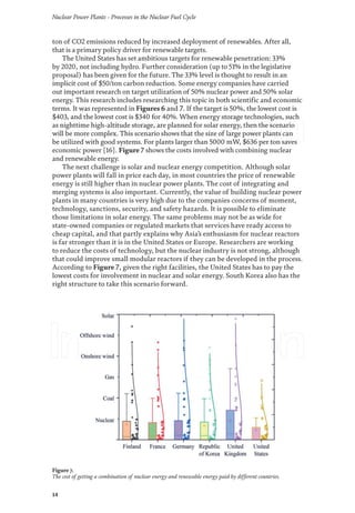 Nuclear Power Plants - Processes in the Nuclear Fuel Cycle
14
ton of CO2 emissions reduced by increased deployment of renewables. After all,
that is a primary policy driver for renewable targets.
The United States has set ambitious targets for renewable penetration: 33%
by 2020, not including hydro. Further consideration (up to 51% in the legislative
proposal) has been given for the future. The 33% level is thought to result in an
implicit cost of $50/ton carbon reduction. Some energy companies have carried
out important research on target utilization of 50% nuclear power and 50% solar
energy. This research includes researching this topic in both scientific and economic
terms. It was represented in Figures 6 and 7. If the target is 50%, the lowest cost is
$403, and the lowest cost is $340 for 40%. When energy storage technologies, such
as nighttime high-altitude storage, are planned for solar energy, then the scenario
will be more complex. This scenario shows that the size of large power plants can
be utilized with good systems. For plants larger than 5000 mW, $636 per ton saves
economic power [16]. Figure 7 shows the costs involved with combining nuclear
and renewable energy.
The next challenge is solar and nuclear energy competition. Although solar
power plants will fall in price each day, in most countries the price of renewable
energy is still higher than in nuclear power plants. The cost of integrating and
merging systems is also important. Currently, the value of building nuclear power
plants in many countries is very high due to the companies concerns of moment,
technology, sanctions, security, and safety hazards. It is possible to eliminate
those limitations in solar energy. The same problems may not be as wide for
state-owned companies or regulated markets that services have ready access to
cheap capital, and that partly explains why Asia’s enthusiasm for nuclear reactors
is far stronger than it is in the United States or Europe. Researchers are working
to reduce the costs of technology, but the nuclear industry is not strong, although
that could improve small modular reactors if they can be developed in the process.
According to Figure 7, given the right facilities, the United States has to pay the
lowest costs for involvement in nuclear and solar energy. South Korea also has the
right structure to take this scenario forward.
Figure 7.
The cost of getting a combination of nuclear energy and renewable energy paid by different countries.
 