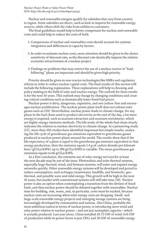 15
Nuclear Power Plant or Solar Power Plant
DOI: http://dx.doi.org/10.5772/intechopen.92547
Nuclear and renewable energies qualify for subsidies that vary from country
to region. Some subsidies are direct, such as feed-in imports for renewable energy
sources, while others shift the risks from utilities to customers.
The final guidelines would help to better compensate for nuclear and renewable
costs and could help to reduce the costs of both:
1.Comparisons of nuclear and renewables costs should account for systems
integration and differences in capacity factors.
2.In order to estimate nuclear costs, more attention should be given to the choice
sensitivity of discount rate, as the discount rate drastically impacts the relative
economic attractiveness of a nuclear project.
3.Findings on problems that may restrict the use of a nuclear reactor in“load-
following” phase are important and should be given high priority.
Priority should be given to new reactor technologies like SMRs and regulatory
reform in order to reduce nuclear capital costs. The final results of this section will
include the following explanation. These explanations will help in choosing and
policy making in the field of solar and nuclear energy. The outlook for these results
is for the next 10 years. This outlook may change by changing conditions and creat-
ing critical conditions such as dramatically lower fossil fuel prices.
Nuclear power is dirty, dangerous, expensive, and not carbon-free and encour-
ages nuclear proliferation. The nuclear power plant itself does not release toxic
gasses such as CO2. Nevertheless, nuclear power leads to climate change; for any
phase in the fuel chain used to produce electricity at the end of the day, a lot more
energy is required, such as uranium extraction and uranium enrichment, which
are highly energy-intensive methods. The life study of the whole fuel chain clearly
indicates the relation to nuclear electricity to climate change. In a pioneering study
[17], more than 100 studies have identified important but simple results, analyz-
ing the life cycle of greenhouse gas emissions equivalent to greenhouse gasses
produced at nuclear power plants around the world. The results show that if the
life expectancy of a plant is equal to the greenhouse gas emission equivalent to that
energy production, then the emission equals 1.4 g of carbon dioxide per kilowatt
hour (gCO2e/kWh) up to 288 gCO2e/kWh is variable. The mean greenhouse gas
emissions equate to 66 gCO2e/kWh.
As a first conclusion, the extensive use of solar energy services for at least
the next decade may be out of the issue. Photovoltaic and solar thermal systems,
especially large thermal, wind, and biomass systems, will enter and expand energy
networks quickly. Other renewable energy systems will be developed and priced to
reduce consumption, such as biogas (wastewater, landfills, and livestock), geo-
thermal, and possibly wave and tidal energy. This growth will be high in the next
10 years, but market with conventional systems will still take time [18]. Nuclear
power is also an option when contemplating a transition from the dirtiest of fossil
fuels, and thus nuclear power should be debated together with renewables. Nuclear
time for building, risk, waste, and, in particular, costs must be tracked, because
nuclear costs are increasing when solar energy costs are dropping. Small- and
large-scale renewable energy projects and emerging storage systems are being
increasingly developed by communities and nations. Also China, probably the
most ambitious nation in terms of nuclear power, is introducing more wind and
solar power relative to nuclear power—and not just nameplate capacity—which
is actually produced. Last year alone, China installed 20.72 GW of wind (4.8 GW
of production while its power factor is just 23%) and 28 GW of renewable energy
 