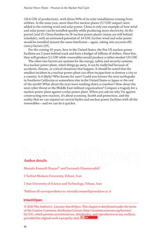 Nuclear Power Plants - Processes in the Nuclear Fuel Cycle
16
Author details
Mostafa Esmaeili Shayan1
* and Farzaneh Ghasemzadeh2
1 Tarbiat Modares University, Tehran, Iran
2 Iran University of Science and Technology, Tehran, Iran
*Address all correspondence to: mostafa.esmaeili@modares.ac.ir
(10.6 GW of production), with about 90% of its solar installations coming from
utilities. In the same year, more than five nuclear plants (5.7 GW output) were
added to the existing wind and solar power. China is only one example of how wind
and solar power can be installed quickly while producing more electricity. At the
period (and if) China finishes its 28 nuclear power plants (many are still behind
schedule), with an estimated potential of 34 GW, further wind and solar power
would be installed around the same timeframe—again, taking into account effi-
ciency factors [19].
For the coming 10 years, here in the United States, the five US nuclear power
facilities are 2 years behind track and have a budget of billions of dollars. Once live,
they will produce 5.1 GW while renewables would produce a rather modest 131 GW.
The other two factors are systems for the energy, safety and security systems.
In a nuclear power plant, when things go awry, it can be really bad because of
accidents, threats, or critical situations that happen. It should be noted that the
smallest incident in a nuclear power plant can often incapacitate or destroy a city or
a country. Is it likely? Who knows for sure? Could you foresee the next earthquake
in Southern California or somewhere else in the United States or Japan or the rest
of the world? What about the next wave washing down a coastline? How about the
next cyber threat or the Middle East militant organization? Compare a tragedy for a
nuclear power plant against a solar power plant. When you ask me why I’m against
constructing new reactors, it’s about economy, health and protection, and the
reality that we can expand on current hydro and nuclear power facilities with all the
renewables—and we can do it quicker.
© 2020TheAuthor(s). LicenseeIntechOpen.Thischapterisdistributed undertheterms
of theCreativeCommonsAttributionLicense(http://creativecommons.org/licenses/
by/3.0), whichpermitsunrestricted use, distribution, and reproductioninanymedium,
provided theoriginal workisproperlycited.
 