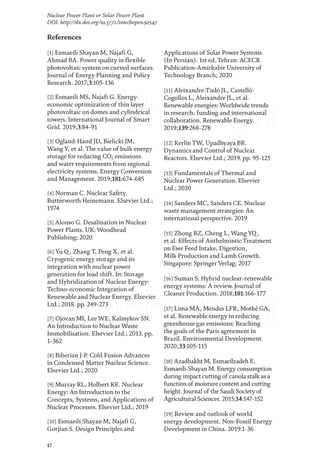 17
Nuclear Power Plant or Solar Power Plant
DOI: http://dx.doi.org/10.5772/intechopen.92547
References
[1] Esmaeili Shayan M, Najafi G,
Ahmad BA. Power quality in flexible
photovoltaic system on curved surfaces.
Journal of Energy Planning and Policy
Research. 2017;3:105-136
[2] Esmaeili MS, Najafi G. Energy-
economic optimization of thin layer
photovoltaic on domes and cylindrical
towers. International Journal of Smart
Grid. 2019;3:84-91
[3] Ogland-Hand JD, Bielicki JM,
Wang Y, et al. The value of bulk energy
storage for reducing CO2 emissions
and water requirements from regional
electricity systems. Energy Conversion
and Management. 2019;181:674-685
[4] Norman C. Nuclear Safety.
Butterworth Heinemann. Elsevier Ltd.;
1974
[5] Alonso G. Desalination in Nuclear
Power Plants. UK: Woodhead
Publishing; 2020
[6] Yu Q, Zhang T, Peng X, et al.
Cryogenic energy storage and its
integration with nuclear power
generation for load shift. In: Storage
and Hybridization of Nuclear Energy:
Techno-economic Integration of
Renewable and Nuclear Energy. Elsevier
Ltd.; 2018. pp. 249-273
[7] Ojovan MI, Lee WE, Kalmykov SN.
An Introduction to Nuclear Waste
Immobilisation. Elsevier Ltd.; 2013. pp.
1-362
[8] Biberian J-P. Cold Fusion Advances
in Condensed Matter Nuclear Science.
Elsevier Ltd.; 2020
[9] Murray RL, Holbert KE. Nuclear
Energy: An Introduction to the
Concepts, Systems, and Applications of
Nuclear Processes. Elsevier Ltd.; 2019
[10] Esmaeili Shayan M, Najafi G,
Gorjian S. Design Principles and
Applications of Solar Power Systems
(In Persian). 1st ed. Tehran: ACECR
Publication-Amirkabir University of
Technology Branch; 2020
[11] Aleixandre-Tudó JL, Castelló-
Cogollos L, Aleixandre JL, et al.
Renewable energies: Worldwide trends
in research, funding and international
collaboration. Renewable Energy.
2019;139:268-278
[12] Kerlin TW, Upadhyaya BR.
Dynamics and Control of Nuclear
Reactors. Elsevier Ltd.; 2019. pp. 95-125
[13] Fundamentals of Thermal and
Nuclear Power Generation. Elsevier
Ltd.; 2020
[14] Sanders MC, Sanders CE. Nuclear
waste management strategies: An
international perspective. 2019
[15] Zhong RZ, Cheng L, Wang YQ,
et al. Effects of Anthelmintic Treatment
on Ewe Feed Intake, Digestion,
Milk Production and Lamb Growth.
Singapore: Springer Verlag; 2017
[16] Suman S. Hybrid nuclear-renewable
energy systems: A review. Journal of
Cleaner Production. 2018;181:166-177
[17] Lima MA, Mendes LFR, Mothé GA,
et al. Renewable energy in reducing
greenhouse gas emissions: Reaching
the goals of the Paris agreement in
Brazil. Environmental Development.
2020;33:105-115
[18] Azadbakht M, Esmaeilzadeh E,
Esmaeili-Shayan M. Energy consumption
during impact cutting of canola stalk as a
function of moisture content and cutting
height. Journal of the Saudi Society of
Agricultural Sciences. 2015;14:147-152
[19] Review and outlook of world
energy development. Non-Fossil Energy
Development in China. 2019:1-36
 