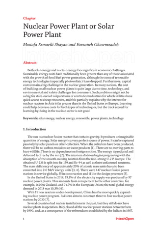 1
Chapter
Nuclear Power Plant or Solar
Power Plant
Mostafa Esmaeili Shayan and Farzaneh Ghasemzadeh
Abstract
Both solar energy and nuclear energy face significant economic challenges.
Sustainable energy costs have traditionally been greater than any of those associated
with the growth of fossil fuel power generation, although the costs of renewable
energy technologies (especially photovoltaic) have dropped. Furthermore, capital
costs remain a big challenge in the nuclear generation. In many nations, the cost
of building small nuclear power plants is quite large due to time, technology, and
environmental and safety challenges for consumers. Such problems might not be
as big for state-owned corporations or controlled industries for which utilities have
quick access to cheap resources, and this partially explains why the interest for
nuclear reactors in Asia is far greater than in the United States or Europe. Learning
could help decrease costs for both types of technologies, but the track record for
learning-by-doing in the nuclear sector is not good.
Keywords: solar energy, nuclear energy, renewable, power plants, technology
1. Introduction
The sun is a nuclear fusion reactor that contains gravity. It produces unimaginable
quantities of energy. Solar energy is a very perfect source of power. It can be captured
passively by solar panels or other collectors. When the collectors have been produced,
there will be no carbon emissions or waste products [1]. There are no moving parts to
hurt wildlife. There is no dependence on foreign entities. The energy is produced and
delivered for free by the sun [2]. The uranium division begins progressing with the
absorption of the smooth-moving neutron from the non-strong U-235 isotope. The
obtained U-236 is split into Ba-139 and Kr-94 as well as three unfastened neutrons.
The mass deficiency of approximately 20% of atomic mass units has also been
converted into 210 MeV energy units [3, 4]. There were 447 nuclear fission power
stations in service globally, 55 in construction and 111 in the design processes [5].
In the United States in 2018, 19.3% of the electricity supply was produced by 97
nuclear power plants. This amounts from zero percent to the other countries, for
example, in New Zealand, and 71.7% in the European Union; the total global energy
demand in 2018 was 10.3% [6].
With 11 new reactors under development, China has the most quickly expand-
ing nuclear power program. Pakistan aims to construct three to four nuclear power
stations by 2030 [7].
Several countries had nuclear installations in the past, but they still do not have
nuclear plants in operation. Italy closed all the nuclear power stations between them
by 1990, and, as a consequence of the referendums established by the Italians in 1987,
 