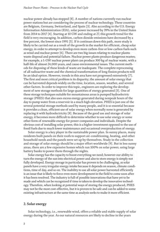 Nuclear Power Plants - Processes in the Nuclear Fuel Cycle
2
nuclear power already has stopped [8]. A number of nations currently run nuclear
power stations but are considering the process of nuclear technology. These countries
are Belgium, Germany, Switzerland, and Spain [3]. Also according to the U.S. Energy
Information Administration (EIA), solar power increased by 39% in the United States
from 2014 to 2017 [4]. Starting at 10 GW and ending at 27, this growth trend for the
field is very encouraging. In addition, carbon dioxide emissions have decreased by a
few percent, the lowest since 1991 [5]. If it continues down this path, more study is
likely to be carried out as a result of the growth in the market for efficient, cheap solar
energy, in order to attempt to develop even more carbon-free or low-carbon fuels such
as wind and nuclear power [6]. There are two big issues relating to nuclear plants:
waste disposal and potential failure. Nuclear power plants produce dangerous wastes;
for example, a 1-GW nuclear power plant can produce 300 kg of nuclear waste, with a
half-life of almost 24,000 years, and cause environmental issues. The current meth-
ods for disposing of these kinds of waste are inadequate. The complete reprocessing
of all radioactive waste and the chemical transformation of long fission products will
be an ideal option. However, trends in this area have not progressed extensively [7].
The first and most critical problem is its disparity; the amount of solar energy that
can be harvested depends widely on the time, location, season, weather, and several
other factors. In order to improve this topic, engineers are exploring the develop-
ment of new storage methods for large quantities of energy generated [5]. One of
these storage techniques suitable for mountainous areas is pumped hydroelectric
storage (PHES) that also uses excess energy generated during nonpeak hours of the
day to pump water from a reservoir in a much high elevation. PHES is just one of the
several potential storage methods used by many people, and it is so essential because
it provides a clean, efficient use of solar energy when normally none is generated by
replacing it with hydroelectricity [8]. Because of the good use and storage of solar
energy, it becomes more difficult to determine whether to use solar energy or some
other form of renewable energy for power companies and individuals. Despite the
obvious cost of installing solar power, this is a higher investment opposed to the use of
fossil fuels due to much lower maintenance and occasional overproduction of energy.
Solar energy is a key player in the sustainable power plan. In sunny places, many
residents built panels on their roofs to support air-conditioning, heating, and other
household needs and the panels were set up by themselves. Study in the collection
and storage of solar energy should be a major effort worldwide [9]. But in less sunny
areas, there are a few expensive homes which run 100% on solar power, using large
battery banks to power them through the nights.
Solar energy has the capacity to boost everything we need; however our ability to
turn the energy of the sun into electrical power and also to store energy is simply not
fully developed. Energy storage in particular has proven to be challenging, as solar
panels have a very irregular energy intake because it depends on season, climate condi-
tions, time of day, and so on. The inability to use all solar power harvested efficiently
is an issue that is likely to force even more development in the field to come soon after
it has been resolved. The industry is full of possible innovations that have yet to be
made and which can be recognized if time is taken to develop the innovative technol-
ogy. Therefore, when looking at potential ways of storing the energy produced, PHES
may not be the most cost-effective, but it is proven to be safe and can be added to some
existing infrastructure at the same time as analysis seeks to make it more efficient.
2. Solar energy
Solar technology, i.e., renewable wind, offers a reliable and stable supply of solar
energy during the year. As our natural resources are likely to decline in the years
 