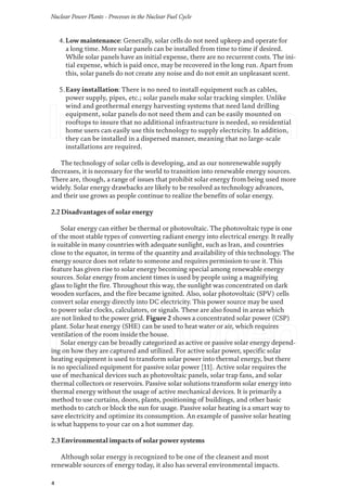 Nuclear Power Plants - Processes in the Nuclear Fuel Cycle
4
4.Low maintenance: Generally, solar cells do not need upkeep and operate for
a long time. More solar panels can be installed from time to time if desired.
While solar panels have an initial expense, there are no recurrent costs. The ini-
tial expense, which is paid once, may be recovered in the long run. Apart from
this, solar panels do not create any noise and do not emit an unpleasant scent.
5.Easy installation: There is no need to install equipment such as cables,
power supply, pipes, etc.; solar panels make solar tracking simpler. Unlike
wind and geothermal energy harvesting systems that need land drilling
equipment, solar panels do not need them and can be easily mounted on
rooftops to insure that no additional infrastructure is needed, so residential
home users can easily use this technology to supply electricity. In addition,
they can be installed in a dispersed manner, meaning that no large-scale
installations are required.
The technology of solar cells is developing, and as our nonrenewable supply
decreases, it is necessary for the world to transition into renewable energy sources.
There are, though, a range of issues that prohibit solar energy from being used more
widely. Solar energy drawbacks are likely to be resolved as technology advances,
and their use grows as people continue to realize the benefits of solar energy.
2.2 Disadvantages of solar energy
Solar energy can either be thermal or photovoltaic. The photovoltaic type is one
of the most stable types of converting radiant energy into electrical energy. It really
is suitable in many countries with adequate sunlight, such as Iran, and countries
close to the equator, in terms of the quantity and availability of this technology. The
energy source does not relate to someone and requires permission to use it. This
feature has given rise to solar energy becoming special among renewable energy
sources. Solar energy from ancient times is used by people using a magnifying
glass to light the fire. Throughout this way, the sunlight was concentrated on dark
wooden surfaces, and the fire became ignited. Also, solar photovoltaic (SPV) cells
convert solar energy directly into DC electricity. This power source may be used
to power solar clocks, calculators, or signals. These are also found in areas which
are not linked to the power grid. Figure 2 shows a concentrated solar power (CSP)
plant. Solar heat energy (SHE) can be used to heat water or air, which requires
ventilation of the room inside the house.
Solar energy can be broadly categorized as active or passive solar energy depend-
ing on how they are captured and utilized. For active solar power, specific solar
heating equipment is used to transform solar power into thermal energy, but there
is no specialized equipment for passive solar power [11]. Active solar requires the
use of mechanical devices such as photovoltaic panels, solar trap fans, and solar
thermal collectors or reservoirs. Passive solar solutions transform solar energy into
thermal energy without the usage of active mechanical devices. It is primarily a
method to use curtains, doors, plants, positioning of buildings, and other basic
methods to catch or block the sun for usage. Passive solar heating is a smart way to
save electricity and optimize its consumption. An example of passive solar heating
is what happens to your car on a hot summer day.
2.3 Environmental impacts of solar power systems
Although solar energy is recognized to be one of the cleanest and most
renewable sources of energy today, it also has several environmental impacts.
 