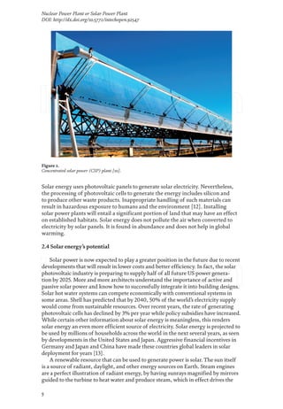5
Nuclear Power Plant or Solar Power Plant
DOI: http://dx.doi.org/10.5772/intechopen.92547
Solar energy uses photovoltaic panels to generate solar electricity. Nevertheless,
the processing of photovoltaic cells to generate the energy includes silicon and
to produce other waste products. Inappropriate handling of such materials can
result in hazardous exposure to humans and the environment [12]. Installing
solar power plants will entail a significant portion of land that may have an effect
on established habitats. Solar energy does not pollute the air when converted to
electricity by solar panels. It is found in abundance and does not help in global
warming.
2.4 Solar energy’s potential
Solar power is now expected to play a greater position in the future due to recent
developments that will result in lower costs and better efficiency. In fact, the solar
photovoltaic industry is preparing to supply half of all future US power genera-
tion by 2025. More and more architects understand the importance of active and
passive solar power and know how to successfully integrate it into building designs.
Solar hot water systems can compete economically with conventional systems in
some areas. Shell has predicted that by 2040, 50% of the world’s electricity supply
would come from sustainable resources. Over recent years, the rate of generating
photovoltaic cells has declined by 3% per year while policy subsidies have increased.
While certain other information about solar energy is meaningless, this renders
solar energy an even more efficient source of electricity. Solar energy is projected to
be used by millions of households across the world in the next several years, as seen
by developments in the United States and Japan. Aggressive financial incentives in
Germany and Japan and China have made these countries global leaders in solar
deployment for years [13].
A renewable resource that can be used to generate power is solar. The sun itself
is a source of radiant, daylight, and other energy sources on Earth. Steam engines
are a perfect illustration of radiant energy, by having sunrays magnified by mirrors
guided to the turbine to heat water and produce steam, which in effect drives the
Figure 2.
Concentrated solar power (CSP) plant [10].
 