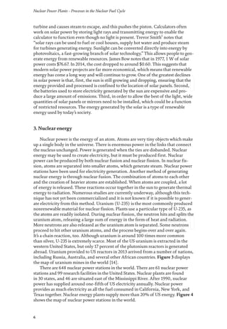 Nuclear Power Plants - Processes in the Nuclear Fuel Cycle
6
turbine and causes steam to escape, and this pushes the piston. Calculators often
work on solar power by storing light rays and transmitting energy to enable the
calculator to function even though no light is present. Trevor Smith1
notes that
“solar rays can be used to fuel or cool houses, supply hot water and produce steam
for turbines generating energy. Sunlight can be converted directly into energy by
photovoltaics, a fast-growing branch of solar technology.” This allows people to gen-
erate energy from renewable resources. James Bow notes that in 1977, 1 W of solar
power costs $76.67. In 2014, the cost dropped to around $0.60. This suggests that
modern solar power projects are far more economical, which means that renewable
energy has come a long way and will continue to grow. One of the greatest declines
in solar power is that, first, the sun is still growing and dropping, ensuring that the
energy provided and processed is confined to the location of solar panels. Second,
the batteries used to store electricity generated by the sun are expensive and pro-
duce a large amount of emissions. Third, in order to allow the best of the light, wide
quantities of solar panels or mirrors need to be installed, which could be a function
of restricted resources. The energy generated by the solar is a type of renewable
energy used by today’s society.
3. Nuclear energy
Nuclear power is the energy of an atom. Atoms are very tiny objects which make
up a single body in the universe. There is enormous power in the links that connect
the nucleus unchanged. Power is generated when the ties are disbanded. Nuclear
energy may be used to create electricity, but it must be produced first. Nuclear
power can be produced by both nuclear fusion and nuclear fission. In nuclear fis-
sion, atoms are separated into smaller atoms, which generate steam. Nuclear power
stations have been used for electricity generation. Another method of generating
nuclear energy is through nuclear fusion. The combination of atoms to each other
and the creation of heavier atoms are established. When atoms are coupled, a lot
of energy is released. These reactions occur together in the sun to generate thermal
energy to radiation. Numerous studies are currently underway, although this tech-
nique has not yet been commercialized and it is not known if it is possible to gener-
ate electricity from this method. Uranium (U-235) is the most commonly produced
nonrenewable material for nuclear fission. Plants use a particular type of U-235, as
the atoms are readily isolated. During nuclear fission, the neutron hits and splits the
uranium atom, releasing a large sum of energy in the form of heat and radiation.
More neutrons are also released as the uranium atom is separated. Some neutrons
proceed to hit other uranium atoms, and the process begins over and over again.
It’s a chain reaction, too. Although uranium is around 100 times more common
than silver, U-235 is extremely scarce. Most of the US uranium is extracted in the
western United States, but only 17 percent of the plutonium reactors is generated
abroad. Uranium provided to US reactors in 2013 arrived from a number of nations,
including Russia, Australia, and several other African countries. Figure 3 displays
the map of uranium mines in the world [14].
There are 648 nuclear power stations in the world. There are 61 nuclear power
stations and 99 research facilities in the United States. Nuclear plants are found
in 30 states, and 46 are situated east of the Mississippi River. After 1990, nuclear
power has supplied around one-fifth of US electricity annually. Nuclear power
provides as much electricity as all the fuel consumed in California, New York, and
Texas together. Nuclear energy plants supply more than 20% of US energy. Figure 4
shows the map of nuclear power stations in the world.
 