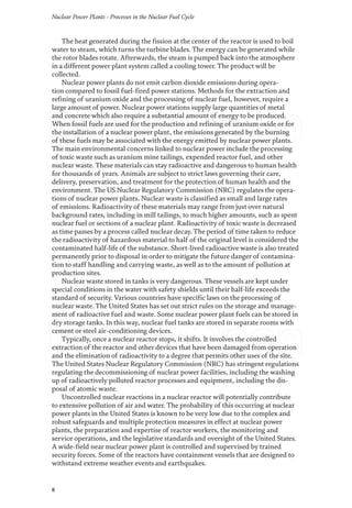 Nuclear Power Plants - Processes in the Nuclear Fuel Cycle
8
The heat generated during the fission at the center of the reactor is used to boil
water to steam, which turns the turbine blades. The energy can be generated while
the rotor blades rotate. Afterwards, the steam is pumped back into the atmosphere
in a different power plant system called a cooling tower. The product will be
collected.
Nuclear power plants do not emit carbon dioxide emissions during opera-
tion compared to fossil fuel-fired power stations. Methods for the extraction and
refining of uranium oxide and the processing of nuclear fuel, however, require a
large amount of power. Nuclear power stations supply large quantities of metal
and concrete which also require a substantial amount of energy to be produced.
When fossil fuels are used for the production and refining of uranium oxide or for
the installation of a nuclear power plant, the emissions generated by the burning
of these fuels may be associated with the energy emitted by nuclear power plants.
The main environmental concerns linked to nuclear power include the processing
of toxic waste such as uranium mine tailings, expended reactor fuel, and other
nuclear waste. These materials can stay radioactive and dangerous to human health
for thousands of years. Animals are subject to strict laws governing their care,
delivery, preservation, and treatment for the protection of human health and the
environment. The US Nuclear Regulatory Commission (NRC) regulates the opera-
tions of nuclear power plants. Nuclear waste is classified as small and large rates
of emissions. Radioactivity of these materials may range from just over natural
background rates, including in mill tailings, to much higher amounts, such as spent
nuclear fuel or sections of a nuclear plant. Radioactivity of toxic waste is decreased
as time passes by a process called nuclear decay. The period of time taken to reduce
the radioactivity of hazardous material to half of the original level is considered the
contaminated half-life of the substance. Short-lived radioactive waste is also treated
permanently prior to disposal in order to mitigate the future danger of contamina-
tion to staff handling and carrying waste, as well as to the amount of pollution at
production sites.
Nuclear waste stored in tanks is very dangerous. These vessels are kept under
special conditions in the water with safety shields until their half-life exceeds the
standard of security. Various countries have specific laws on the processing of
nuclear waste. The United States has set out strict rules on the storage and manage-
ment of radioactive fuel and waste. Some nuclear power plant fuels can be stored in
dry storage tanks. In this way, nuclear fuel tanks are stored in separate rooms with
cement or steel air-conditioning devices.
Typically, once a nuclear reactor stops, it shifts. It involves the controlled
extraction of the reactor and other devices that have been damaged from operation
and the elimination of radioactivity to a degree that permits other uses of the site.
The United States Nuclear Regulatory Commission (NRC) has stringent regulations
regulating the decommissioning of nuclear power facilities, including the washing
up of radioactively polluted reactor processes and equipment, including the dis-
posal of atomic waste.
Uncontrolled nuclear reactions in a nuclear reactor will potentially contribute
to extensive pollution of air and water. The probability of this occurring at nuclear
power plants in the United States is known to be very low due to the complex and
robust safeguards and multiple protection measures in effect at nuclear power
plants, the preparation and expertise of reactor workers, the monitoring and
service operations, and the legislative standards and oversight of the United States.
A wide-field near nuclear power plant is controlled and supervised by trained
security forces. Some of the reactors have containment vessels that are designed to
withstand extreme weather events and earthquakes.
 