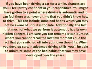 If you have been driving a car for a while, chances are
you'll feel pretty confident in your capabilities. You might
 have gotten to a point where driving is automatic and it
can feel there was never a time that you didn't know how
to drive. This can include some bad habits which you may
 not be aware of until it is too late. Additionally, the fact
 that much of what we perform is automatic has its own
hidden dangers. I am sure you can remember car journeys
  where you cannot recall the last few moments due the
fact that you switched off into your own thoughts. When
you develop certain advanced driving skills, you'll be able
  to minimize some of the bad habits that you may have
                 developed over the years.
 